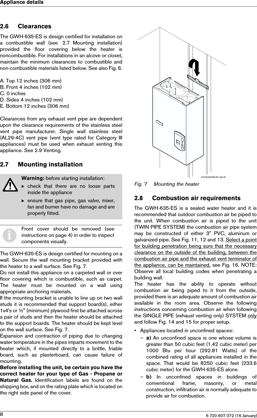 6 720 607 072 (16 January)8Appliance details2.6 ClearancesThe GWH-635-ES is design certified for installation ona  combustible  wall  (see  2.7  Mounting  installation)provided  the  floor  covering  below  the  heater  isnoncombustible. For installations in an alcove or closet,maintain the  minimum clearances to  combustible andnon-combustible materials listed below. See also Fig. 6.A. Top 12 inches (306 mm)B. Front 4 inches (102 mm)C. 0 inchesD. Sides 4 inches (102 mm)E. Bottom 12 inches (306 mm)Clearances from any exhaust vent pipe are dependentupon the clearance requirements of the stainless steelvent  pipe  manufacturer.  Single  wall  stainless  steel(AL29-4C) vent  pipe (vent  type rated for  Category  IIIappliances)  must  be  used  when  exhaust  venting thisappliance. See 2.9 Venting.2.7 Mounting installationThe GWH-635-ES is design certified for mounting on awall. Secure the  wall mounting bracket provided withthe heater to a wall surface. See Fig. 7.Do not install this appliance on a carpeted wall or overfloor  covering  which  is  combustible,  such  as  carpet.The  heater  must  be  mounted  on  a  wall  usingappropriate anchoring materials.If the mounting bracket is unable to line up on two wallstuds it is recommended that support board(s), either1x4&apos;s or ½&quot; (minimum) plywood first be attached acrossa pair of studs and then the heater should be attachedto the support boards. The heater should be kept levelon the wall surface. See Fig. 7.Expansion and contraction of piping due to changingwater temperature in the pipes imparts movement to theheater  which,  if  mounted  directly  to  a  brittle,  friableboard,  such  as  plasterboard,  can  cause  failure  ofmounting.Before installing the unit, be certain you have thecorrect heater for your type of Gas - Propane orNatural  Gas. Identification labels are found on theshipping box, and on the rating plate which is located onthe right side panel of the cover.Fig. 7 Mounting the heater2.8 Combustion air requirementsThe GWH-635-ES is a sealed  water heater and it isrecommended that outdoor combustion air be piped tothe  unit.  When  combustion  air  is  piped  to  the  unit(TWIN PIPE SYSTEM) the combustion air pipe systemmay  be  constructed  of  either  3&quot;  PVC,  aluminum  orgalvanized pipe. See Fig. 11, 12 and 13. Select a pointfor building penetration being sure that the necessaryclearance on the outside of the building, between thecombustion air pipe and the exhaust vent terminator ofthe appliance, can be maintained, see Fig. 16. NOTE:Observe  all  local  building  codes  when  penetrating  abuilding wall.The  heater  has  the  ability  to  operate  withoutcombustion  air  being  piped  to  it  from  the  outside,provided there is an adequate amount of combustion airavailable in the room area. Observe the followinginstructions concerning combustion air when followingthe SINGLE PIPE (exhaust venting only) SYSTEM onlyand follow Fig. 14 and 15 for proper setup.• Appliances located in unconfined spaces:–a) An unconfined space is one whose volume isgreater than 50 cubic feet (1.42 cubic meter) per1000  Btu  per  hour  (292.81  Watts)  of  thecombined rating of all appliances installed in thespace.  That  would  be  8250  cubic  feet  (233.6cubic meter) for the GWH-635-ES alone.–b)  In  unconfined  spaces  in  buildings  ofconventional  frame,  masonry,  or  metalconstruction, infiltration air is normally adequate toprovide air for combustion.Warning: before starting installation:Bcheck  that  there  are  no  loose  partsinside the applianceBensure that gas pipe, gas valve, mixer,fan and burner have no damage and areproperly fitted.iFront  cover  should  be  removed  (seeinstructions on page 4) in order to inspectcomponents visually.