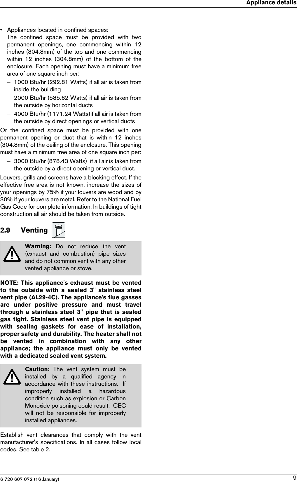 6 720 607 072 (16 January)Appliance details9• Appliances located in confined spaces:The  confined  space  must  be  provided  with  twopermanent  openings,  one  commencing  within  12inches (304.8mm) of the top and one commencingwithin  12  inches  (304.8mm)  of  the  bottom  of  theenclosure. Each opening must have a minimum freearea of one square inch per:– 1000 Btu/hr (292.81 Watts) if all air is taken frominside the building– 2000 Btu/hr (585.62 Watts) if all air is taken fromthe outside by horizontal ducts– 4000 Btu/hr (1171.24 Watts)if all air is taken fromthe outside by direct openings or vertical ductsOr  the  confined  space  must  be  provided  with  onepermanent  opening  or  duct  that  is  within  12  inches(304.8mm) of the ceiling of the enclosure. This openingmust have a minimum free area of one square inch per:– 3000 Btu/hr (878.43 Watts)  if all air is taken fromthe outside by a direct opening or vertical duct.Louvers, grills and screens have a blocking effect. If theeffective free area is not known, increase the sizes ofyour openings by 75% if your louvers are wood and by30% if your louvers are metal. Refer to the National FuelGas Code for complete information. In buildings of tightconstruction all air should be taken from outside.2.9 Venting NOTE: This  appliance&apos;s exhaust  must be  ventedto  the  outside  with  a  sealed  3&quot;  stainless  steelvent pipe (AL29-4C). The appliance&apos;s flue gassesare  under  positive  pressure  and  must  travelthrough  a  stainless  steel  3&quot;  pipe  that  is  sealedgas  tight.  Stainless  steel  vent  pipe  is  equippedwith  sealing  gaskets  for  ease  of  installation,proper safety and durability. The heater shall notbe  vented  in  combination  with  any  otherappliance;  the  appliance  must  only  be  ventedwith a dedicated sealed vent system.Establish  vent  clearances  that  comply  with  the  ventmanufacturer&apos;s specifications. In all cases follow localcodes. See table 2.Warning:  Do not reduce the vent(exhaust  and  combustion)  pipe  sizesand do not common vent with any othervented appliance or stove.Caution:  The  vent  system  must  beinstalled  by  a  qualified  agency  inaccordance with these instructions.  Ifimproperly  installed  a  hazardouscondition such as explosion or CarbonMonoxide poisoning could result.  CECwill  not  be  responsible  for  improperlyinstalled appliances.