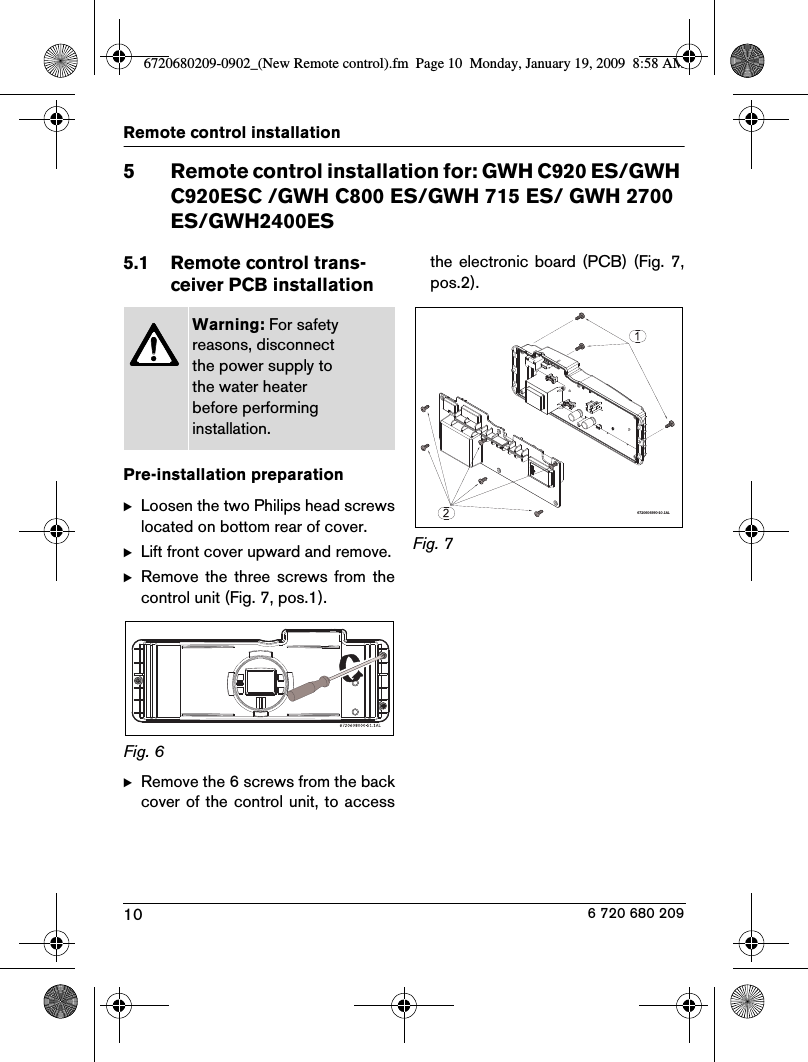 10Remote control installation 6 720 680 2095 Remote control installation for: GWH C920 ES/GWH C920ESC /GWH C800 ES/GWH 715 ES/ GWH 2700 ES/GWH2400ES5.1 Remote control trans-ceiver PCB installationPre-installation preparationBLoosen the two Philips head screwslocated on bottom rear of cover.BLift front cover upward and remove.BRemove  the  three  screws  from  thecontrol unit (Fig. 7, pos.1).Fig. 6BRemove the 6 screws from the backcover of the control unit, to accessthe  electronic  board  (PCB) (Fig.  7,pos.2).Fig. 7Warning: For safety reasons, disconnect the power supply to the water heater before performing installation.6720606990-10.1AL6720680209-0902_(New Remote control).fm  Page 10  Monday, January 19, 2009  8:58 AM