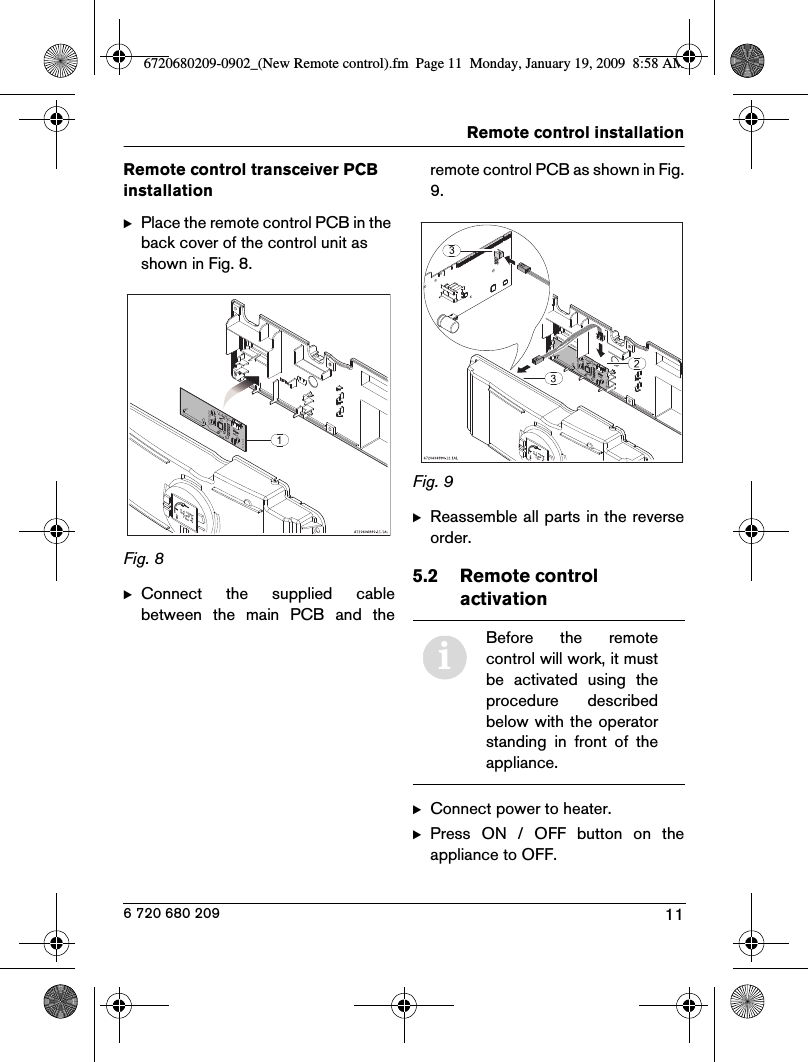 11Remote control installation6 720 680 209Remote control transceiver PCB installationBPlace the remote control PCB in the back cover of the control unit as shown in Fig. 8.Fig. 8  BConnect  the  supplied  cablebetween  the  main  PCB  and  theremote control PCB as shown in Fig.9.Fig. 9  BReassemble all parts in the reverseorder.5.2 Remote control activationBConnect power to heater.BPress  ON  /  OFF  button  on  theappliance to OFF.iBefore  the  remotecontrol will work, it mustbe  activated  using  theprocedure  describedbelow with the operatorstanding  in  front  of  theappliance.6720680209-0902_(New Remote control).fm  Page 11  Monday, January 19, 2009  8:58 AM
