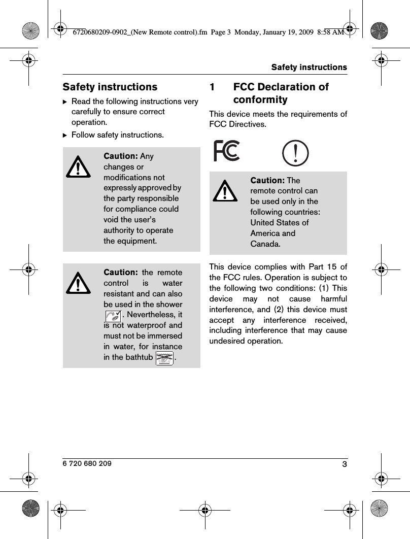 3Safety instructions6 720 680 209Safety instructionsBRead the following instructions very carefully to ensure correct operation.BFollow safety instructions.1 FCC Declaration of conformityThis device meets the requirements ofFCC Directives.This  device  complies  with  Part  15  ofthe FCC rules. Operation is subject tothe  following  two  conditions:  (1)  Thisdevice  may  not  cause  harmfulinterference,  and (2) this  device  mustaccept  any  interference  received,including  interference that  may  causeundesired operation.Caution: Any changes or modifications not expressly approved by the party responsible for compliance could void the user’s authority to operate the equipment.Caution:  the  remotecontrol  is  waterresistant and can alsobe used in the shower. Nevertheless, itis not waterproof andmust not be immersedin  water,  for  instancein the bathtub  .Caution: The remote control can be used only in the following countries: United States of America and Canada.6720680209-0902_(New Remote control).fm  Page 3  Monday, January 19, 2009  8:58 AM