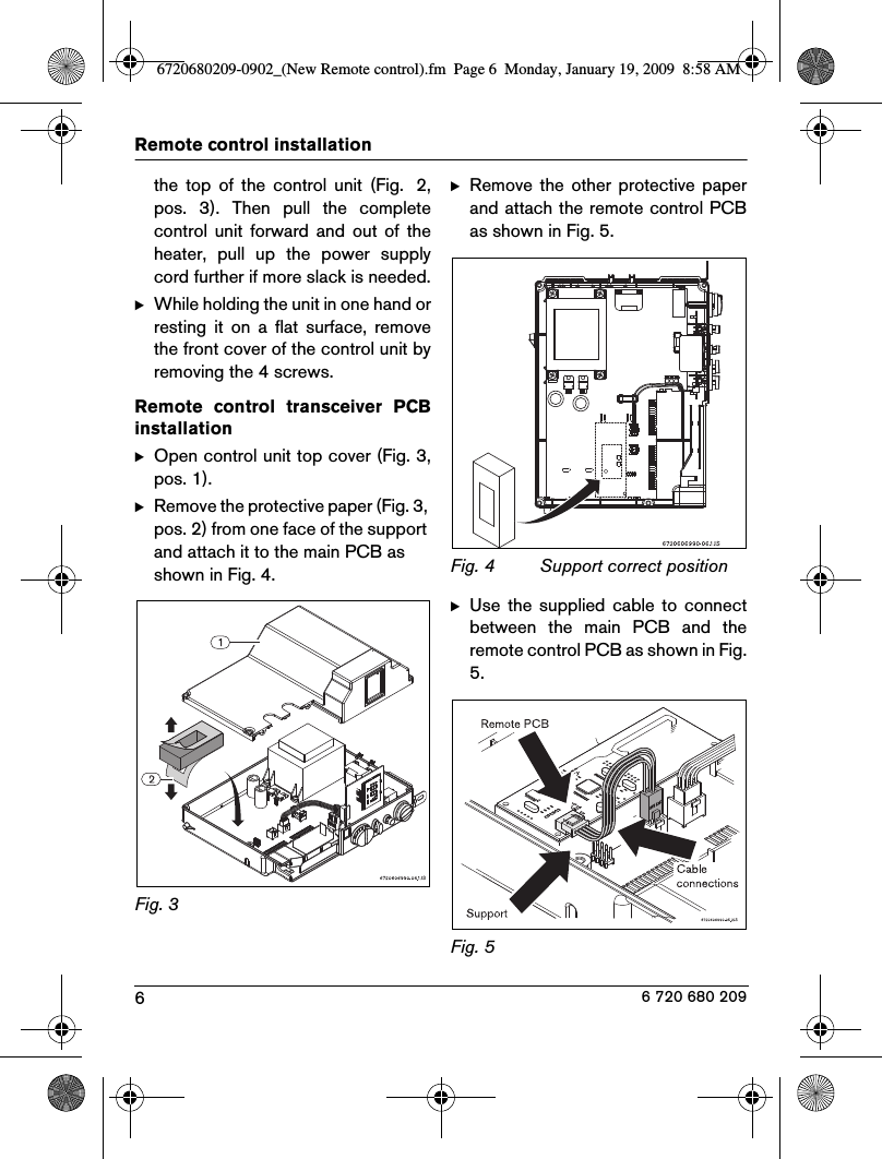 6Remote control installation 6 720 680 209the  top  of  the  control  unit  (Fig.  2,pos.  3).  Then  pull  the  completecontrol  unit  forward  and  out  of  theheater,  pull  up  the  power  supplycord further if more slack is needed.BWhile holding the unit in one hand orresting  it  on  a  flat  surface,  removethe front cover of the control unit byremoving the 4 screws.Remote  control  transceiver  PCBinstallationBOpen control unit top cover (Fig. 3,pos. 1).BRemove the protective paper (Fig. 3, pos. 2) from one face of the support and attach it to the main PCB as shown in Fig. 4.Fig. 3  BRemove  the  other  protective  paperand attach the remote control PCBas shown in Fig. 5.Fig. 4  Support correct positionBUse  the  supplied  cable to  connectbetween  the  main  PCB  and  theremote control PCB as shown in Fig.5.Fig. 5  6720680209-0902_(New Remote control).fm  Page 6  Monday, January 19, 2009  8:58 AM