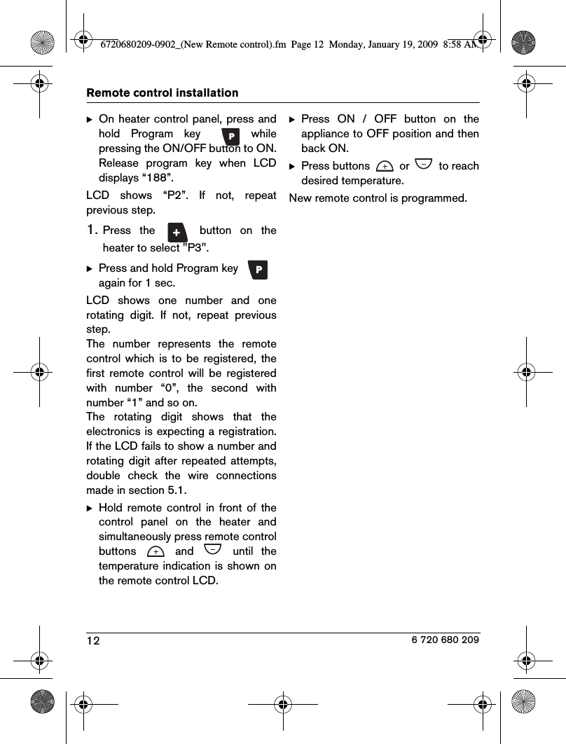 12Remote control installation 6 720 680 209BOn heater control panel, press andhold  Program  key    whilepressing the ON/OFF button to ON.Release  program  key  when  LCDdisplays “188”.LCD  shows  “P2”.  If  not,  repeatprevious step.1.Press  the    button  on  theheater to select &quot;P3&quot;.BPress and hold Program key   again for 1 sec.LCD  shows  one  number  and  onerotating  digit.  If  not,  repeat  previousstep.The  number  represents  the  remotecontrol which  is  to  be registered, thefirst  remote  control  will  be  registeredwith  number  “0”,  the  second  withnumber “1” and so on.The  rotating  digit  shows  that  theelectronics is expecting a registration.If the LCD fails to show a number androtating  digit  after repeated  attempts,double  check  the  wire  connectionsmade in section 5.1.BHold  remote  control  in  front  of  thecontrol  panel  on  the  heater  andsimultaneously press remote controlbuttons    and    until  thetemperature indication is shown onthe remote control LCD.BPress  ON  /  OFF  button  on  theappliance to OFF position and thenback ON.BPress buttons   or   to reachdesired temperature.New remote control is programmed.6720680209-0902_(New Remote control).fm  Page 12  Monday, January 19, 2009  8:58 AM