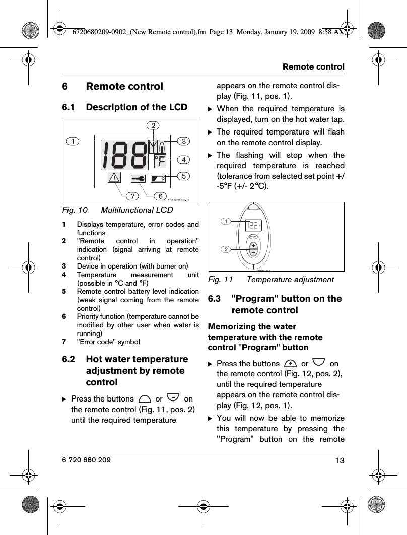 13Remote control6 720 680 2096 Remote control6.1 Description of the LCDFig. 10 Multifunctional LCD1Displays temperature, error codes andfunctions2&quot;Remote  control  in  operation&quot;indication  (signal  arriving  at  remotecontrol)3Device in operation (with burner on)4Temperature  measurement  unit(possible in °C and °F)5Remote control battery level  indication(weak  signal  coming  from  the  remotecontrol)6Priority function (temperature cannot bemodified  by  other  user  when  water  isrunning)7&quot;Error code&quot; symbol6.2 Hot water temperature adjustment by remote controlBPress the buttons   or   on the remote control (Fig. 11, pos. 2) until the required temperature appears on the remote control dis-play (Fig. 11, pos. 1).BWhen  the  required  temperature  isdisplayed, turn on the hot water tap.BThe  required  temperature  will  flashon the remote control display.BThe  flashing  will  stop  when  therequired  temperature  is  reached(tolerance from selected set point +/-5°F (+/- 2°C).Fig. 11 Temperature adjustment 6.3 &quot;Program&quot; button on the remote control Memorizing the water temperature with the remote control &quot;Program&quot; buttonBPress the buttons   or   on the remote control (Fig. 12, pos. 2), until the required temperature appears on the remote control dis-play (Fig. 12, pos. 1).BYou  will  now  be  able  to  memorizethis  temperature  by  pressing  the&quot;Program&quot;  button  on  the  remote6720680209-0902_(New Remote control).fm  Page 13  Monday, January 19, 2009  8:58 AM