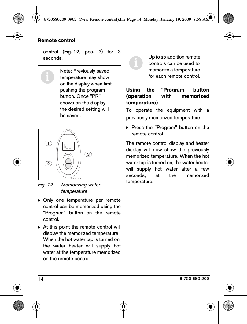 14Remote control6 720 680 209control  (Fig. 12,  pos.  3)  for  3seconds.Fig. 12 Memorizing water temperatureBOnly  one  temperature  per  remotecontrol can be memorized using the&quot;Program&quot;  button  on  the  remotecontrol.BAt this point the remote control willdisplay the memorized temperature .When the hot water tap is turned on,the  water  heater  will  supply  hotwater at the temperature memorizedon the remote control.Using  the  &quot;Program&quot;  button(operation  with  memorizedtemperature)To  operate  the  equipment  with  apreviously memorized temperature:BPress  the  &quot;Program&quot;  button  on  theremote control.The remote control display and heaterdisplay  will  now  show  the  previouslymemorized temperature. When the hotwater tap is turned on, the water heaterwill  supply  hot  water  after  a  fewseconds,  at  the  memorizedtemperature.iNote: Previously saved temperature may show on the display when first pushing the program button. Once &quot;PR&quot; shows on the display, the desired setting will be saved.iUp to six addition remote controls can be used to memorize a temperature for each remote control.6720680209-0902_(New Remote control).fm  Page 14  Monday, January 19, 2009  8:58 AM
