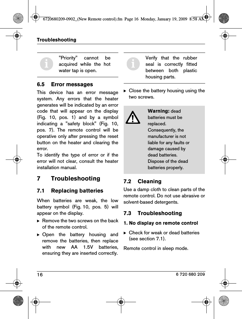 16Troubleshooting6 720 680 2096.5 Error messagesThis  device  has  an  error  messagesystem.  Any  errors  that  the  heatergenerates will be indicated by an errorcode  that  will  appear  on  the  display(Fig.  10,  pos.  1)  and  by  a  symbolindicating  a  &quot;safety  block&quot;  (Fig.  10,pos.  7).  The  remote  control  will  beoperative only after pressing the resetbutton  on the heater and  clearing theerror.To  identify  the  type  of  error  or  if  theerror will not clear, consult the heaterinstallation manual.7 Troubleshooting7.1 Replacing batteriesWhen  batteries  are  weak,  the  lowbattery  symbol  (Fig. 10,  pos.  5)  willappear on the display.BRemove the two screws on the backof the remote control.BOpen  the  battery  housing  andremove  the  batteries,  then  replacewith  new  AA  1.5V  batteries,ensuring they are inserted correctly.BClose the battery housing using thetwo screws.7.2 CleaningUse a damp cloth to clean parts of theremote control. Do not use abrasive orsolvent-based detergents.7.3 Troubleshooting1. No display on remote controlBCheck for weak or dead batteries (see section 7.1).Remote control in sleep mode.i&quot;Priority&quot;  cannot  beacquired  while  the  hotwater tap is open.iVerify  that  the  rubberseal  is  correctly  fittedbetween  both  plastichousing parts.Warning: dead batteries must be replaced. Consequently, the manufacturer is not liable for any faults or damage caused by dead batteries.Dispose of the dead batteries properly.6720680209-0902_(New Remote control).fm  Page 16  Monday, January 19, 2009  8:58 AM