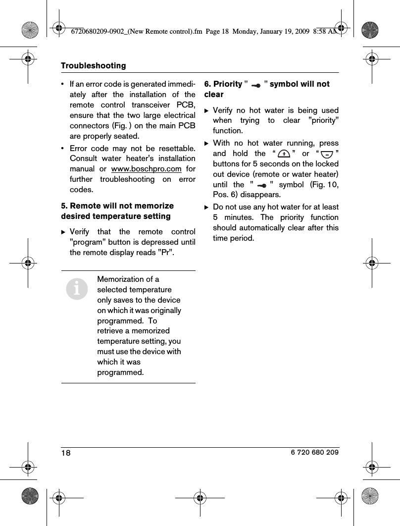 18Troubleshooting6 720 680 209• If an error code is generated immedi-ately  after  the  installation  of  theremote  control  transceiver  PCB,ensure  that  the  two large electricalconnectors (Fig. ) on the main PCBare properly seated.• Error  code  may  not  be  resettable.Consult  water  heater&apos;s  installationmanual  or  www.boschpro.com  forfurther  troubleshooting  on  errorcodes.5. Remote will not memorize desired temperature settingBVerify  that  the  remote  control&quot;program&quot; button is depressed untilthe remote display reads &quot;Pr&quot;.6. Priority &quot; &quot; symbol will not clearBVerify  no  hot  water  is  being  usedwhen  trying  to  clear  &quot;priority&quot;function.BWith  no  hot  water  running,  pressand  hold  the  “ ”  or  “ ”buttons for 5 seconds on the lockedout device (remote or water heater)until  the  &quot; &quot;  symbol  (Fig. 10,Pos. 6) disappears.BDo not use any hot water for at least5  minutes.  The  priority  functionshould automatically clear after thistime period.iMemorization of a selected temperature only saves to the device on which it was originally programmed.  To retrieve a memorized temperature setting, you must use the device with which it was programmed.6720680209-0902_(New Remote control).fm  Page 18  Monday, January 19, 2009  8:58 AM
