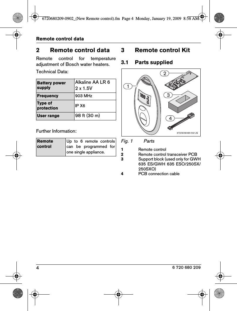 4Remote control data6 720 680 2092 Remote control dataRemote  control  for  temperatureadjustment of Bosch water heaters.Technical Data:Further Information:3 Remote control Kit3.1 Parts suppliedFig. 1 Parts1Remote control2Remote control transceiver PCB3Support block (used only for GWH635 ES/GWH  635 ESO/250SX/250SXO)4PCB connection cableBattery power supplyAlkaline AA LR 62 x 1.5VFrequency 903 MHzType of protection IP X6User range98 ft (30 m)Remote controlUp  to  6  remote  controlscan  be  programmed  forone single appliance.6720680209-0902_(New Remote control).fm  Page 4  Monday, January 19, 2009  8:58 AM