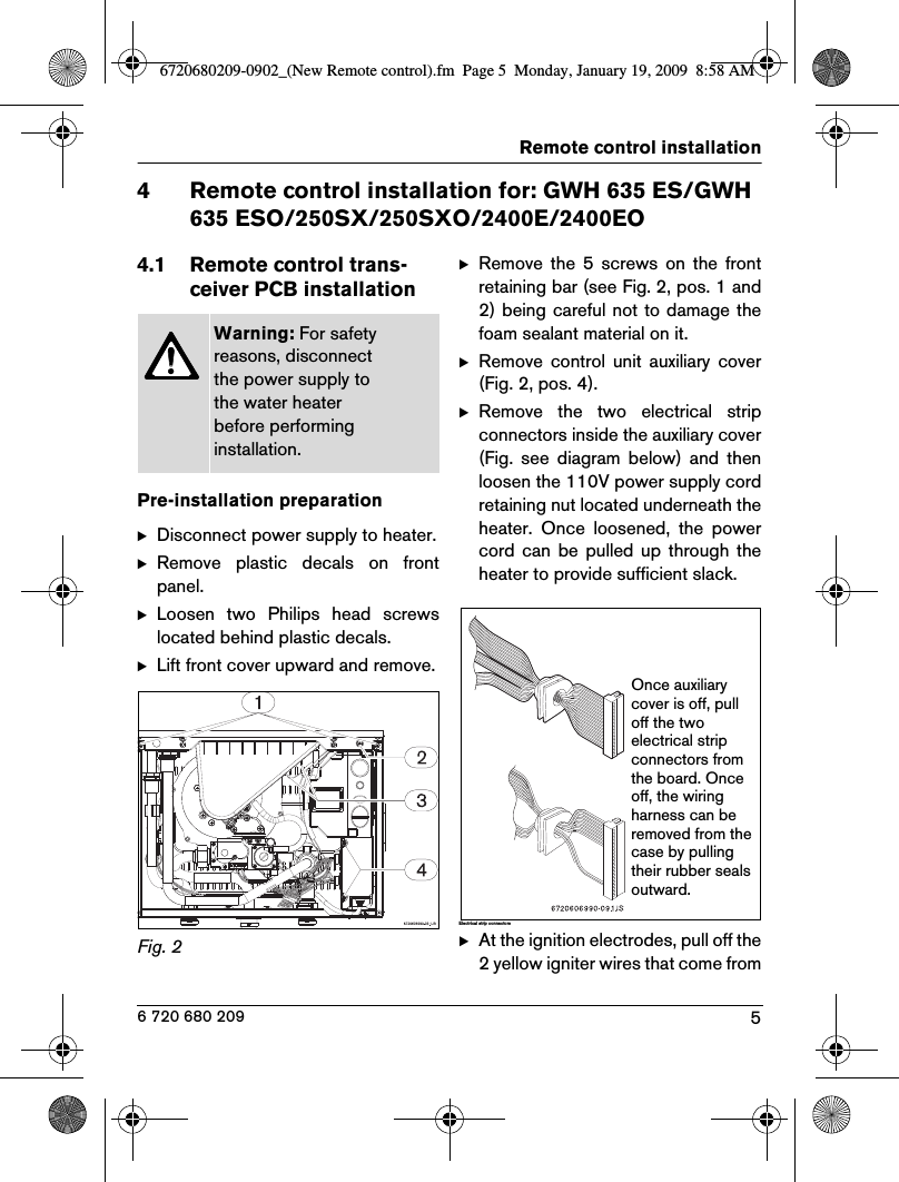 5Remote control installation6 720 680 2094 Remote control installation for: GWH 635 ES/GWH 635 ESO/250SX/250SXO/2400E/2400EO4.1 Remote control trans-ceiver PCB installationPre-installation preparationBDisconnect power supply to heater.BRemove  plastic  decals  on  frontpanel.BLoosen  two  Philips  head  screwslocated behind plastic decals.BLift front cover upward and remove.Fig. 2  BRemove  the  5  screws  on  the  frontretaining bar (see Fig. 2, pos. 1 and2) being careful not to damage thefoam sealant material on it.BRemove  control  unit  auxiliary  cover(Fig. 2, pos. 4).BRemove  the  two  electrical  stripconnectors inside the auxiliary cover(Fig.  see  diagram  below)  and  thenloosen the 110V power supply cordretaining nut located underneath theheater.  Once  loosened,  the  powercord  can  be  pulled up through  theheater to provide sufficient slack.Electri ca l strip connec to rsBAt the ignition electrodes, pull off the2 yellow igniter wires that come fromWarning: For safety reasons, disconnect the power supply to the water heater before performing installation.Once auxiliary cover is off, pull off the two electrical strip connectors from the board. Once off, the wiring harness can be removed from the case by pulling their rubber seals outward.6720680209-0902_(New Remote control).fm  Page 5  Monday, January 19, 2009  8:58 AM