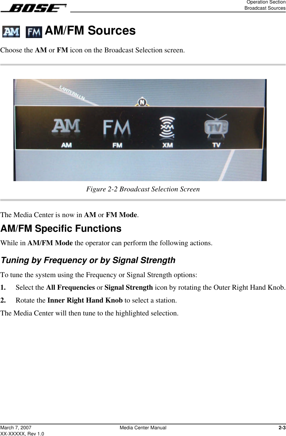 Operation SectionBroadcast Sources2-3March 7, 2007XX-XXXXX, Rev 1.0Media Center Manual  AM/FM SourcesChoose the AM or FM icon on the Broadcast Selection screen.Figure 2-2 Broadcast Selection ScreenThe Media Center is now in AM or FM Mode.AM/FM Specific FunctionsWhile in AM/FM Mode the operator can perform the following actions.Tuning by Frequency or by Signal StrengthTo tune the system using the Frequency or Signal Strength options:1.  Select the All Frequencies or Signal Strength icon by rotating the Outer Right Hand Knob.2.  Rotate the Inner Right Hand Knob to select a station.The Media Center will then tune to the highlighted selection.