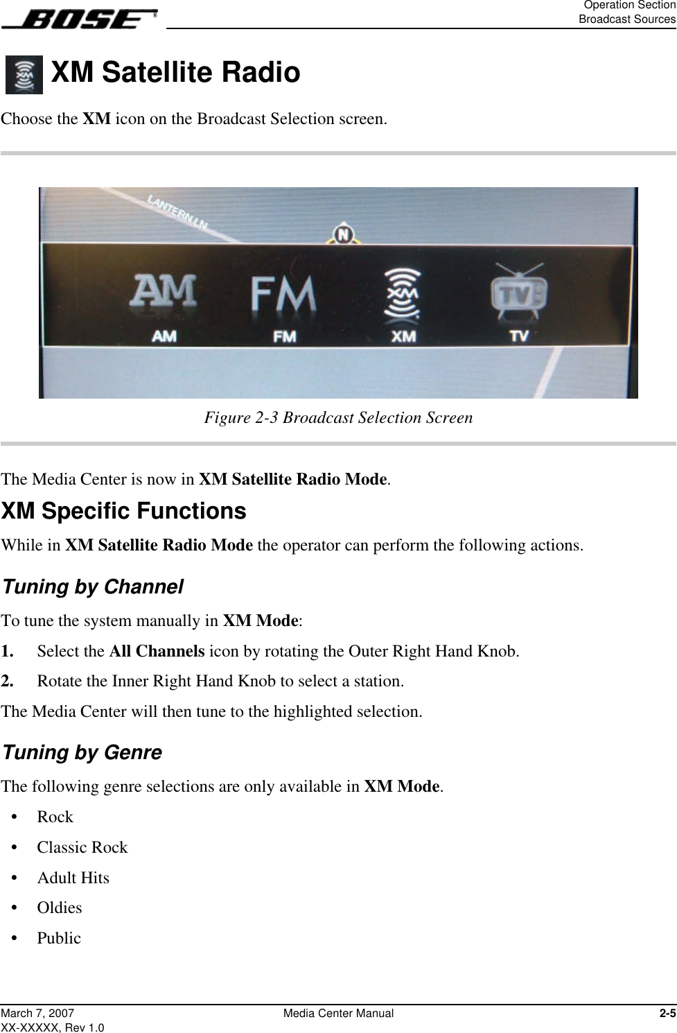 Operation SectionBroadcast Sources2-5March 7, 2007XX-XXXXX, Rev 1.0Media Center Manual XM Satellite RadioChoose the XM icon on the Broadcast Selection screen.Figure 2-3 Broadcast Selection ScreenThe Media Center is now in XM Satellite Radio Mode.XM Specific FunctionsWhile in XM Satellite Radio Mode the operator can perform the following actions.Tuning by ChannelTo tune the system manually in XM Mode:1.  Select the All Channels icon by rotating the Outer Right Hand Knob.2.  Rotate the Inner Right Hand Knob to select a station.The Media Center will then tune to the highlighted selection.Tuning by GenreThe following genre selections are only available in XM Mode.•  Rock•  Classic Rock•  Adult Hits•  Oldies•  Public