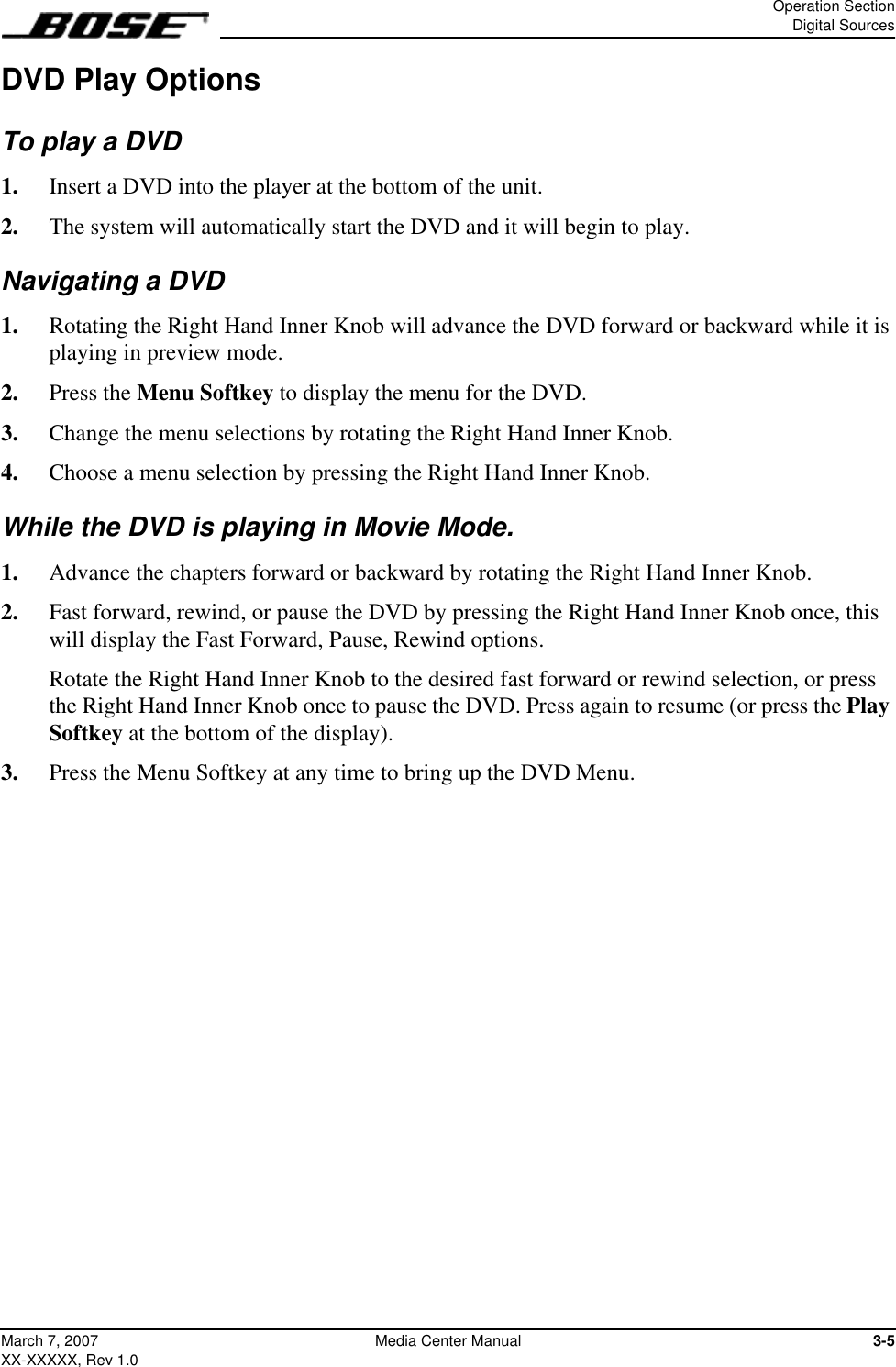 Operation SectionDigital Sources3-5March 7, 2007XX-XXXXX, Rev 1.0Media Center ManualDVD Play OptionsTo play a DVD1.  Insert a DVD into the player at the bottom of the unit.2.  The system will automatically start the DVD and it will begin to play.Navigating a DVD1.  Rotating the Right Hand Inner Knob will advance the DVD forward or backward while it is playing in preview mode.2.  Press the Menu Softkey to display the menu for the DVD.3.  Change the menu selections by rotating the Right Hand Inner Knob.4.  Choose a menu selection by pressing the Right Hand Inner Knob. While the DVD is playing in Movie Mode.1.  Advance the chapters forward or backward by rotating the Right Hand Inner Knob.2.  Fast forward, rewind, or pause the DVD by pressing the Right Hand Inner Knob once, this will display the Fast Forward, Pause, Rewind options.  Rotate the Right Hand Inner Knob to the desired fast forward or rewind selection, or press the Right Hand Inner Knob once to pause the DVD. Press again to resume (or press the Play Softkey at the bottom of the display).3.  Press the Menu Softkey at any time to bring up the DVD Menu. 