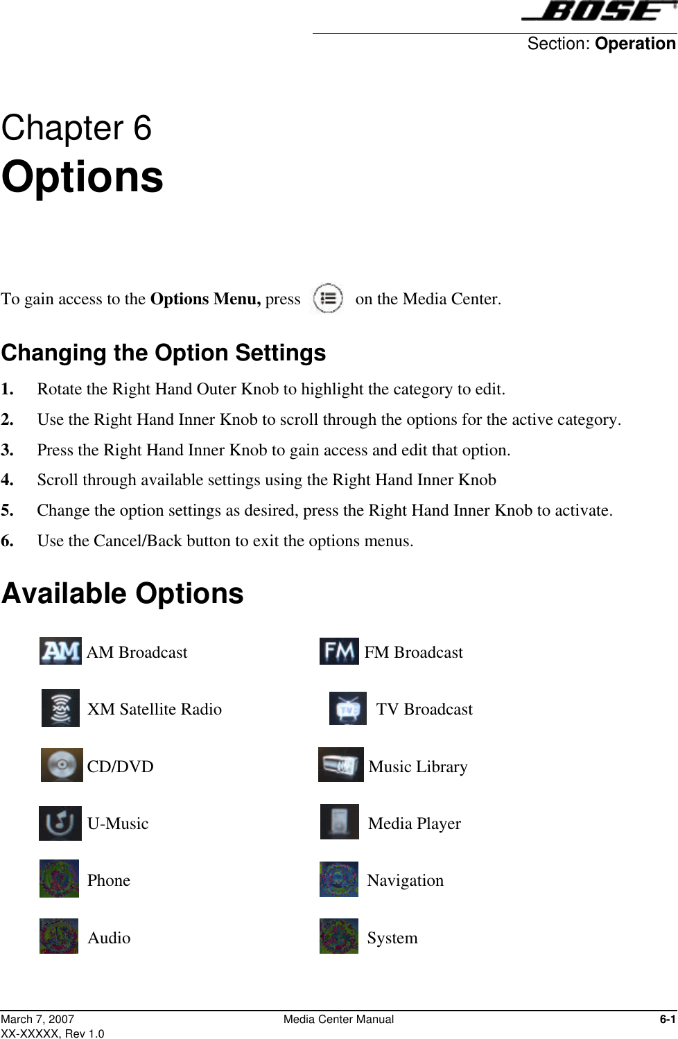 6-1Media Center ManualMarch 7, 2007XX-XXXXX, Rev 1.0Chapter 6 Options To gain access to the Options Menu, press  on the Media Center.Changing the Option Settings1.  Rotate the Right Hand Outer Knob to highlight the category to edit. 2.  Use the Right Hand Inner Knob to scroll through the options for the active category. 3.  Press the Right Hand Inner Knob to gain access and edit that option.4.  Scroll through available settings using the Right Hand Inner Knob5.  Change the option settings as desired, press the Right Hand Inner Knob to activate.6.  Use the Cancel/Back button to exit the options menus.Available Options AM Broadcast                               FM Broadcast XM Satellite Radio                         TV Broadcast CD/DVD                                       Music Library U-Music                                        Media Player  Phone                                            Navigation Audio                                            SystemSection: Operation