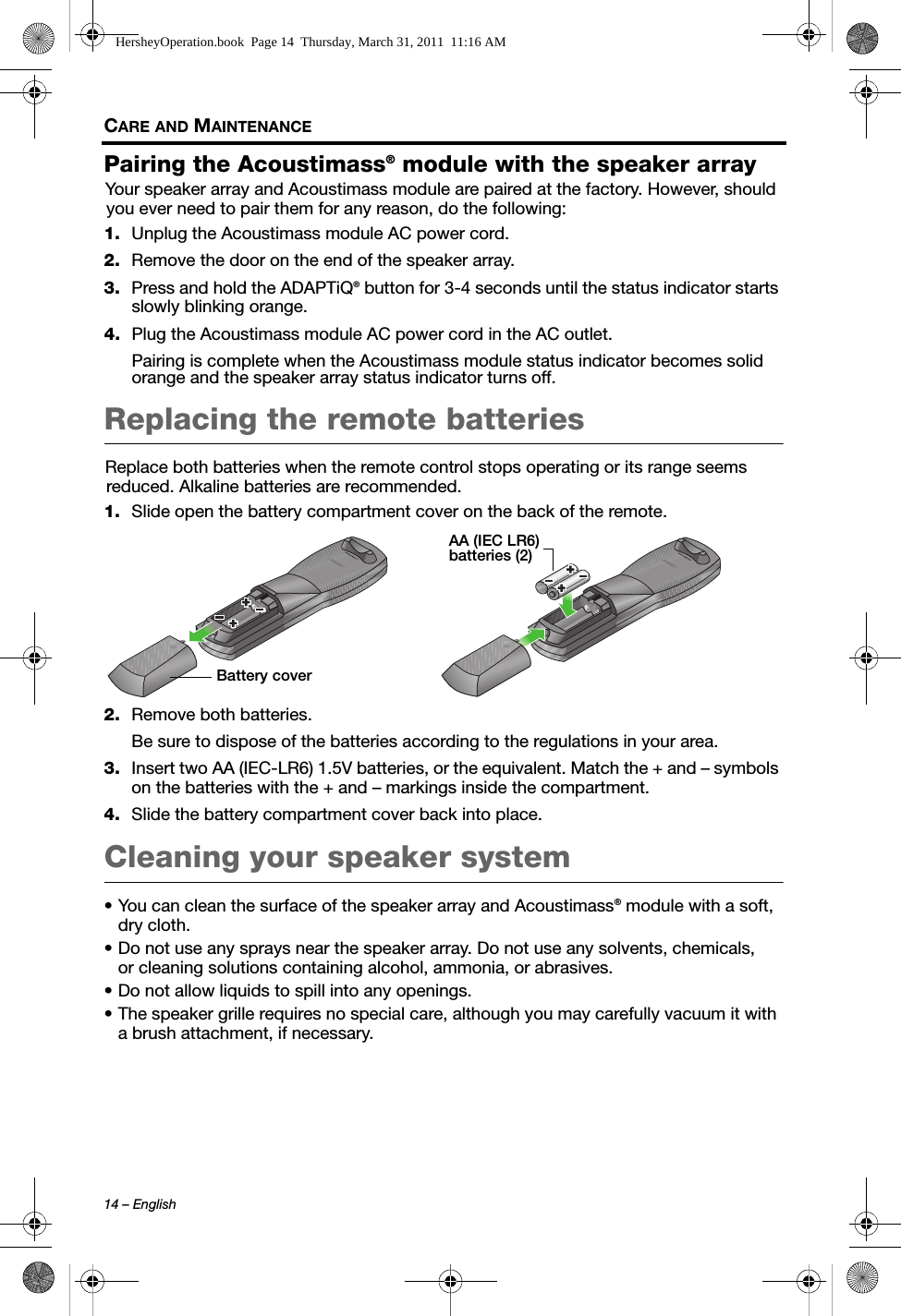 14 – EnglishCARE AND MAINTENANCEPairing the Acoustimass® module with the speaker arrayYour speaker array and Acoustimass module are paired at the factory. However, should you ever need to pair them for any reason, do the following:1. Unplug the Acoustimass module AC power cord.2. Remove the door on the end of the speaker array.3. Press and hold the ADAPTiQ® button for 3-4 seconds until the status indicator starts slowly blinking orange.4. Plug the Acoustimass module AC power cord in the AC outlet.Pairing is complete when the Acoustimass module status indicator becomes solid orange and the speaker array status indicator turns off.Replacing the remote batteriesReplace both batteries when the remote control stops operating or its range seems reduced. Alkaline batteries are recommended.1. Slide open the battery compartment cover on the back of the remote.2. Remove both batteries.Be sure to dispose of the batteries according to the regulations in your area.3. Insert two AA (IEC-LR6) 1.5V batteries, or the equivalent. Match the + and – symbols on the batteries with the + and – markings inside the compartment.4. Slide the battery compartment cover back into place.Cleaning your speaker system• You can clean the surface of the speaker array and Acoustimass® module with a soft, dry cloth.• Do not use any sprays near the speaker array. Do not use any solvents, chemicals, or cleaning solutions containing alcohol, ammonia, or abrasives.• Do not allow liquids to spill into any openings.• The speaker grille requires no special care, although you may carefully vacuum it with a brush attachment, if necessary.Battery coverAA (IEC LR6) batteries (2)HersheyOperation.book  Page 14  Thursday, March 31, 2011  11:16 AM