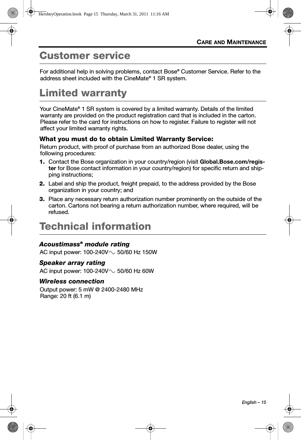 English – 15CARE AND MAINTENANCECustomer serviceFor additional help in solving problems, contact Bose® Customer Service. Refer to the address sheet included with the CineMate® 1 SR system.Limited warrantyYour CineMate® 1 SR system is covered by a limited warranty. Details of the limited warranty are provided on the product registration card that is included in the carton. Please refer to the card for instructions on how to register. Failure to register will not affect your limited warranty rights.What you must do to obtain Limited Warranty Service:Return product, with proof of purchase from an authorized Bose dealer, using the following procedures:1. Contact the Bose organization in your country/region (visit Global.Bose.com/regis-ter for Bose contact information in your country/region) for specific return and ship-ping instructions;2. Label and ship the product, freight prepaid, to the address provided by the Bose organization in your country; and3. Place any necessary return authorization number prominently on the outside of the carton. Cartons not bearing a return authorization number, where required, will be refused.Technical informationAcoustimass® module ratingAC input power: 100-240V  50/60 Hz 150WSpeaker array ratingAC input power: 100-240V  50/60 Hz 60WWireless connectionOutput power: 5 mW @ 2400-2480 MHzRange: 20 ft (6.1 m)HersheyOperation.book  Page 15  Thursday, March 31, 2011  11:16 AM