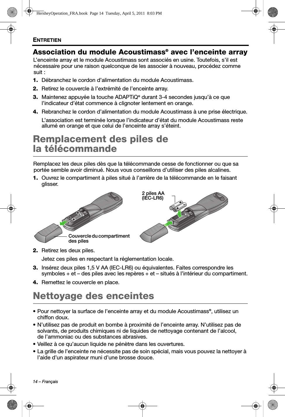 14 – FrançaisENTRETIENAssociation du module Acoustimass® avec l’enceinte arrayL’enceinte array et le module Acoustimass sont associés en usine. Toutefois, s’il est nécessaire pour une raison quelconque de les associer à nouveau, procédez comme suit :1. Débranchez le cordon d’alimentation du module Acoustimass.2. Retirez le couvercle à l’extrémité de l’enceinte array.3. Maintenez appuyée la touche ADAPTiQ® durant 3-4 secondes jusqu’à ce que l’indicateur d’état commence à clignoter lentement en orange.4. Rebranchez le cordon d’alimentation du module Acoustimass à une prise électrique.L’association est terminée lorsque l’indicateur d’état du module Acoustimass reste allumé en orange et que celui de l’enceinte array s’éteint.Remplacement des piles de la télécommandeRemplacez les deux piles dès que la télécommande cesse de fonctionner ou que sa portée semble avoir diminué. Nous vous conseillons d’utiliser des piles alcalines.1. Ouvrez le compartiment à piles situé à l’arrière de la télécommande en le faisant glisser.2. Retirez les deux piles.Jetez ces piles en respectant la réglementation locale.3. Insérez deux piles 1,5 V AA (IEC-LR6) ou équivalentes. Faites correspondre les symboles + et – des piles avec les repères + et – situés à l’intérieur du compartiment.4. Remettez le couvercle en place.Nettoyage des enceintes• Pour nettoyer la surface de l’enceinte array et du module Acoustimass®, utilisez un chiffon doux.• N’utilisez pas de produit en bombe à proximité de l’enceinte array. N’utilisez pas de solvants, de produits chimiques ni de liquides de nettoyage contenant de l’alcool, de l’ammoniac ou des substances abrasives.• Veillez à ce qu’aucun liquide ne pénètre dans les ouvertures.• La grille de l’enceinte ne nécessite pas de soin spécial, mais vous pouvez la nettoyer à l’aide d’un aspirateur muni d’une brosse douce.Couvercle du compartiment des piles2 piles AA (IEC-LR6)HersheyOperation_FRA.book  Page 14  Tuesday, April 5, 2011  8:03 PM