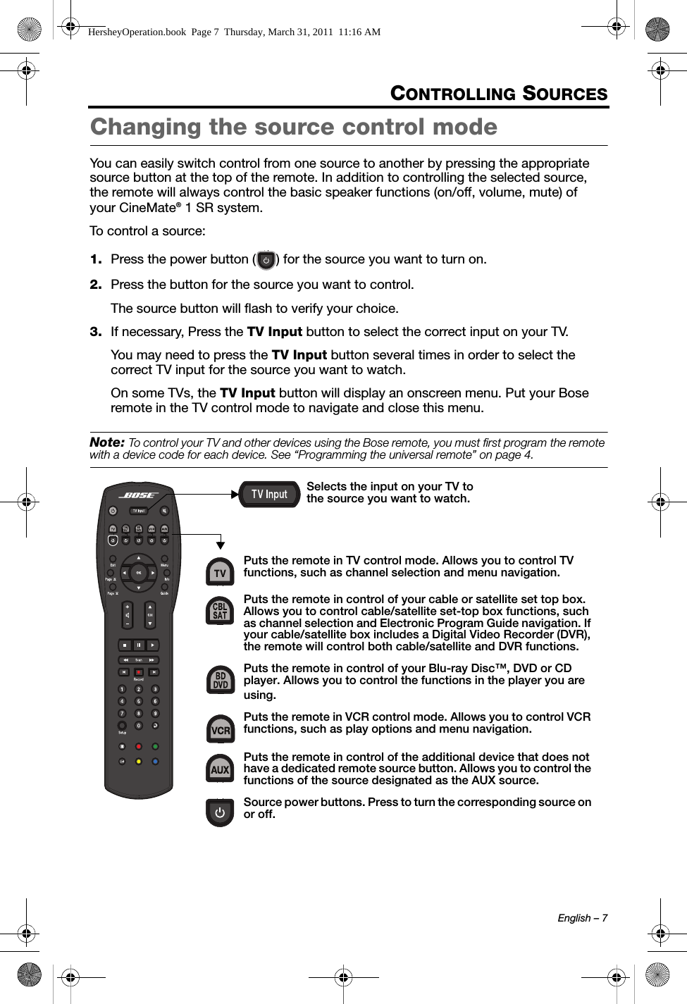 English – 7CONTROLLING SOURCESChanging the source control modeYou can easily switch control from one source to another by pressing the appropriate source button at the top of the remote. In addition to controlling the selected source,the remote will always control the basic speaker functions (on/off, volume, mute) of your CineMate® 1 SR system.To control a source:1. Press the power button ( ) for the source you want to turn on.2. Press the button for the source you want to control.The source button will flash to verify your choice.3. If necessary, Press the TV Input button to select the correct input on your TV.You may need to press the TV Input button several times in order to select the correct TV input for the source you want to watch.On some TVs, the TV Input button will display an onscreen menu. Put your Bose remote in the TV control mode to navigate and close this menu.Note: To control your TV and other devices using the Bose remote, you must first program the remote with a device code for each device. See “Programming the universal remote” on page 4.Puts the remote in TV control mode. Allows you to control TV functions, such as channel selection and menu navigation.Puts the remote in control of your cable or satellite set top box. Allows you to control cable/satellite set-top box functions, such as channel selection and Electronic Program Guide navigation. If your cable/satellite box includes a Digital Video Recorder (DVR), the remote will control both cable/satellite and DVR functions.Puts the remote in control of your Blu-ray Disc™, DVD or CD player. Allows you to control the functions in the player you areusing.Puts the remote in VCR control mode. Allows you to control VCR functions, such as play options and menu navigation.Puts the remote in control of the additional device that does not have a dedicated remote source button. Allows you to control the functions of the source designated as the AUX source.Source power buttons. Press to turn the corresponding source on or off.Selects the input on your TV to the source you want to watch.HersheyOperation.book  Page 7  Thursday, March 31, 2011  11:16 AM