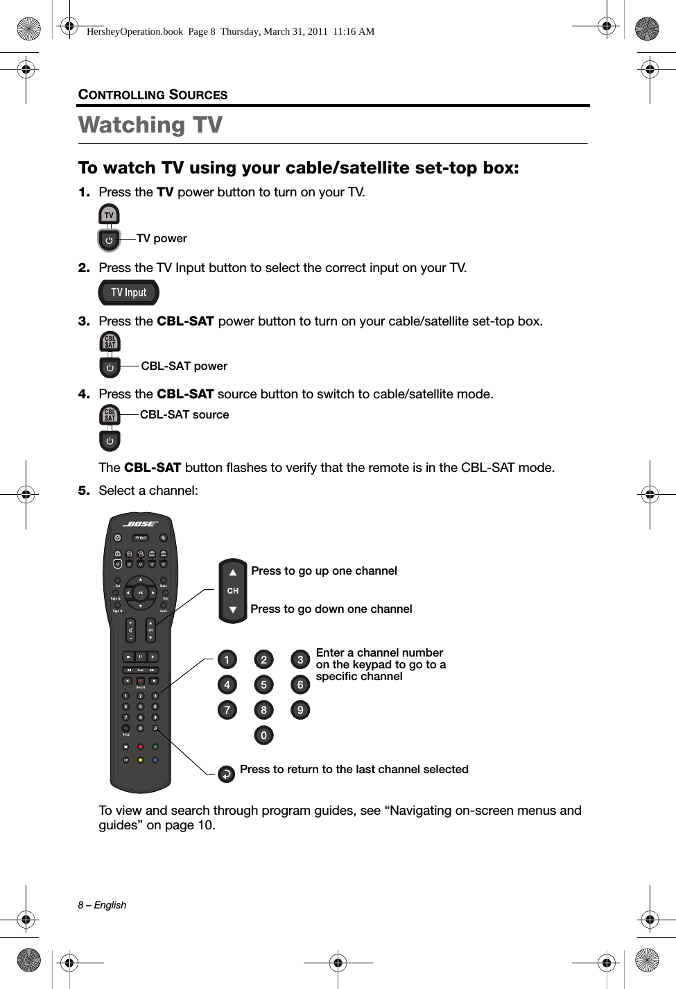 8 – EnglishCONTROLLING SOURCESWatching TV To watch TV using your cable/satellite set-top box:1. Press the TV power button to turn on your TV.2. Press the TV Input button to select the correct input on your TV.3. Press the CBL-SAT power button to turn on your cable/satellite set-top box.4. Press the CBL-SAT source button to switch to cable/satellite mode.The CBL-SAT button flashes to verify that the remote is in the CBL-SAT mode.5. Select a channel:To view and search through program guides, see “Navigating on-screen menus and guides” on page 10.TV powerCBL-SAT powerCBL-SAT sourcePress to return to the last channel selectedEnter a channel number on the keypad to go to a specific channelPress to go down one channelPress to go up one channelHersheyOperation.book  Page 8  Thursday, March 31, 2011  11:16 AM