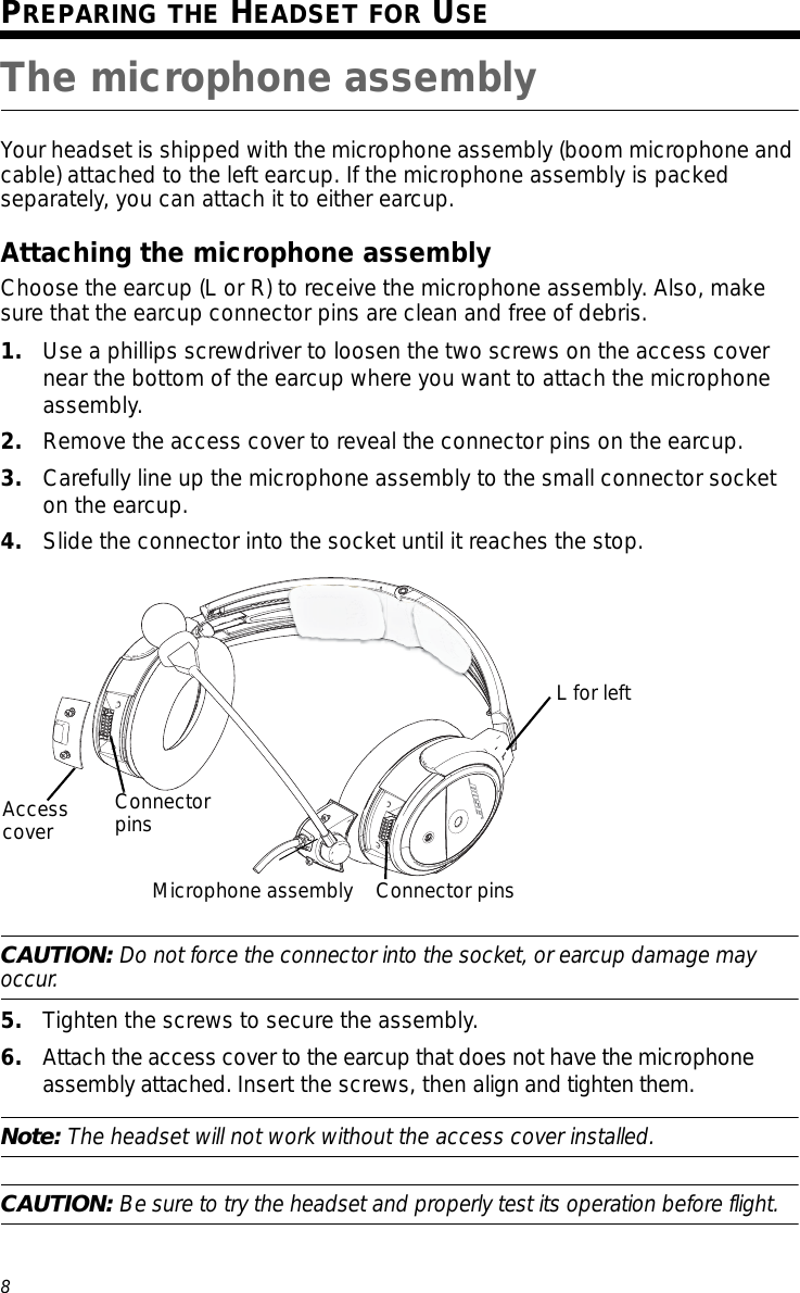 8Tab 3, 11Tab 8, 16 Tab 7, 15 Tab 6, 14 Tab 5, 13 Tab 4, 12 EnglishTab2, 10PREPARING THE HEADSET FOR USEThe microphone assemblyYour headset is shipped with the microphone assembly (boom microphone and cable) attached to the left earcup. If the microphone assembly is packed separately, you can attach it to either earcup.Attaching the microphone assemblyChoose the earcup (L or R) to receive the microphone assembly. Also, make sure that the earcup connector pins are clean and free of debris.1. Use a phillips screwdriver to loosen the two screws on the access cover near the bottom of the earcup where you want to attach the microphone assembly. 2. Remove the access cover to reveal the connector pins on the earcup.3. Carefully line up the microphone assembly to the small connector socket on the earcup.4. Slide the connector into the socket until it reaches the stop.CAUTION: Do not force the connector into the socket, or earcup damage may occur.5. Tighten the screws to secure the assembly.6. Attach the access cover to the earcup that does not have the microphone assembly attached. Insert the screws, then align and tighten them.Note: The headset will not work without the access cover installed.CAUTION: Be sure to try the headset and properly test its operation before flight.Access cover Connector pinsMicrophone assembly Connector pinsL for left
