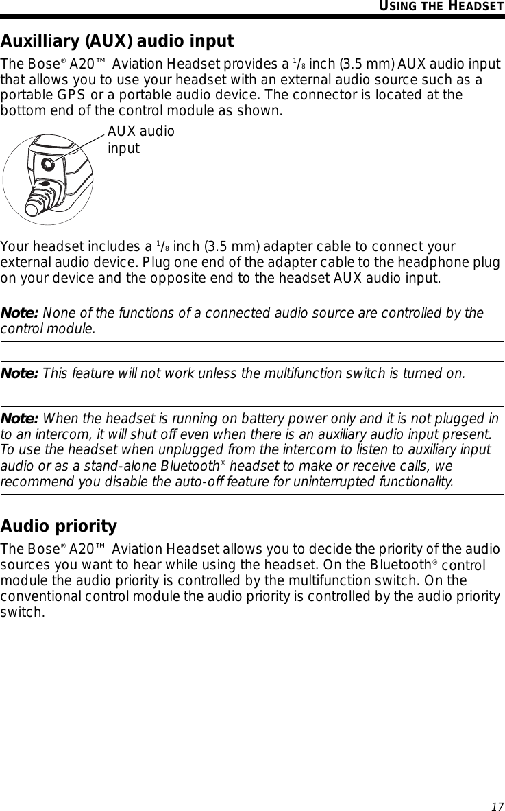 17Tab 6, 14English Tab 2, 10 Tab 3, 11 Tab 4, 12 Tab 5, 13 Tab 8, 16Tab 7, 15USING THE HEADSETAuxilliary (AUX) audio inputThe Bose® A20™ Aviation Headset provides a 1/8 inch (3.5 mm) AUX audio input that allows you to use your headset with an external audio source such as a portable GPS or a portable audio device. The connector is located at the bottom end of the control module as shown. Your headset includes a 1/8 inch (3.5 mm) adapter cable to connect your external audio device. Plug one end of the adapter cable to the headphone plug on your device and the opposite end to the headset AUX audio input.Note: None of the functions of a connected audio source are controlled by the control module. Note: This feature will not work unless the multifunction switch is turned on.Note: When the headset is running on battery power only and it is not plugged in to an intercom, it will shut off even when there is an auxiliary audio input present. To use the headset when unplugged from the intercom to listen to auxiliary input audio or as a stand-alone Bluetooth® headset to make or receive calls, we recommend you disable the auto-off feature for uninterrupted functionality.Audio priorityThe Bose® A20™ Aviation Headset allows you to decide the priority of the audio sources you want to hear while using the headset. On the Bluetooth® control module the audio priority is controlled by the multifunction switch. On the conventional control module the audio priority is controlled by the audio priority switch.AUX audioinput