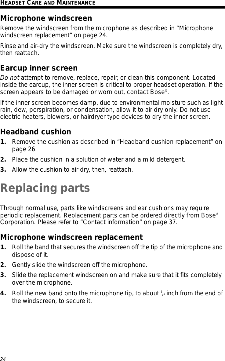 24Tab 3, 11Tab 8, 16 Tab 7, 15 Tab 6, 14 Tab 5, 13 Tab 4, 12 EnglishTab2, 10HEADSET CARE AND MAINTENANCEMicrophone windscreenRemove the windscreen from the microphone as described in “Microphone windscreen replacement” on page 24. Rinse and air-dry the windscreen. Make sure the windscreen is completely dry, then reattach.Earcup inner screenDo not attempt to remove, replace, repair, or clean this component. Located inside the earcup, the inner screen is critical to proper headset operation. If the screen appears to be damaged or worn out, contact Bose®. If the inner screen becomes damp, due to environmental moisture such as light rain, dew, perspiration, or condensation, allow it to air dry only. Do not use electric heaters, blowers, or hairdryer type devices to dry the inner screen. Headband cushion1. Remove the cushion as described in “Headband cushion replacement” on page 26.2. Place the cushion in a solution of water and a mild detergent.3. Allow the cushion to air dry, then, reattach. Replacing partsThrough normal use, parts like windscreens and ear cushions may require periodic replacement. Replacement parts can be ordered directly from Bose® Corporation. Please refer to “Contact information” on page 37.Microphone windscreen replacement1. Roll the band that secures the windscreen off the tip of the microphone and dispose of it. 2. Gently slide the windscreen off the microphone.3. Slide the replacement windscreen on and make sure that it fits completely over the microphone.4. Roll the new band onto the microphone tip, to about 1/4 inch from the end of the windscreen, to secure it.