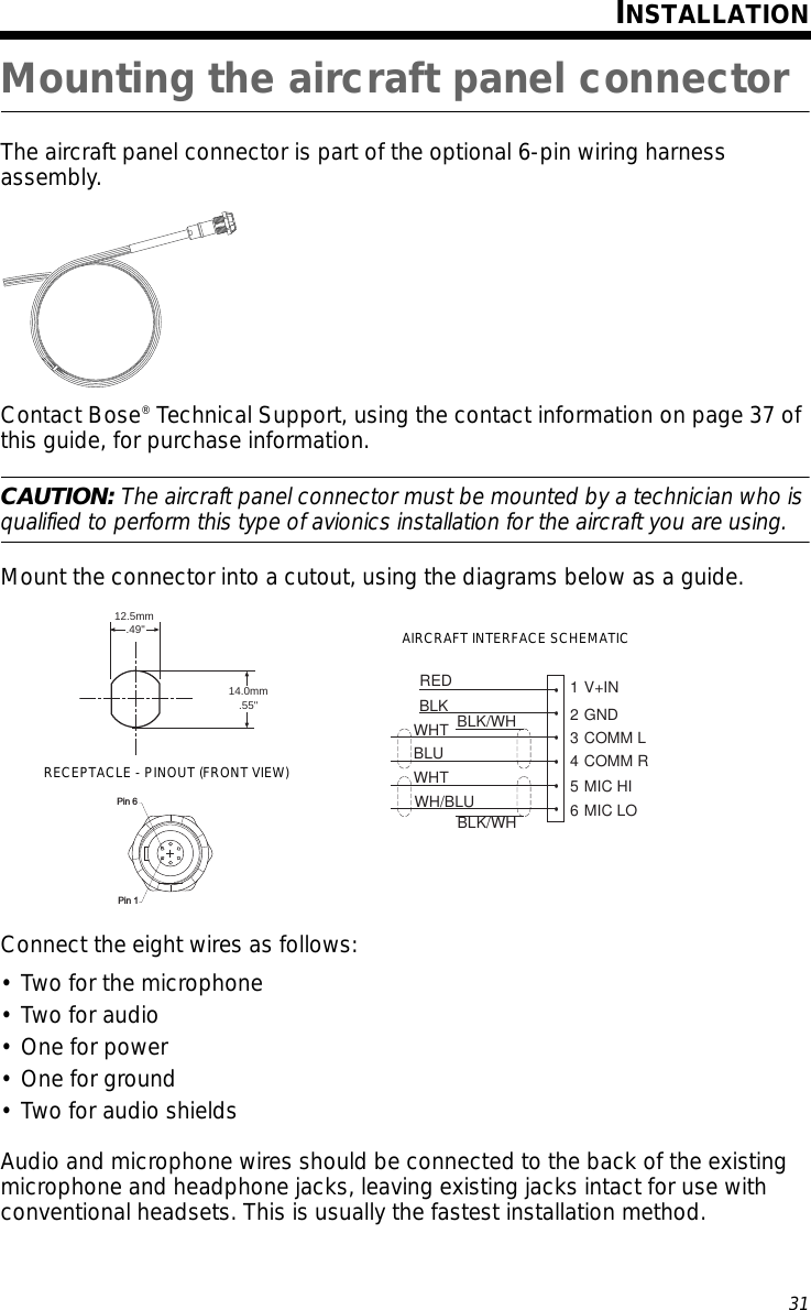 31Tab 6, 14English Tab 2, 10 Tab 3, 11 Tab 4, 12 Tab 5, 13 Tab 8, 16Tab 7, 15INSTALLATIONMounting the aircraft panel connectorThe aircraft panel connector is part of the optional 6-pin wiring harness assembly. Contact Bose® Technical Support, using the contact information on page 37 of this guide, for purchase information.CAUTION: The aircraft panel connector must be mounted by a technician who is qualified to perform this type of avionics installation for the aircraft you are using.Mount the connector into a cutout, using the diagrams below as a guide. Connect the eight wires as follows: • Two for the microphone• Two for audio•One for power• One for ground• Two for audio shieldsAudio and microphone wires should be connected to the back of the existing microphone and headphone jacks, leaving existing jacks intact for use with conventional headsets. This is usually the fastest installation method.RED•1 V+INBLK•2 GNDWHT•3 COMM LBLU•4 COMM RWHT•5 MIC HIWH/BLU•6 MIC LOBLK/WHBLK/WH12.5mm.49&quot;.55&quot;14.0mmPin 6Pin 1AIRCRAFT INTERFACE SCHEMATICRECEPTACLE - PINOUT (FRONT VIEW)