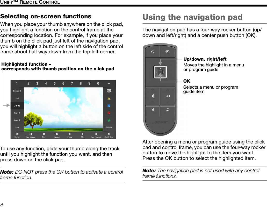 4UNIFY™ REMOTE CONTROLDanskItalianoSvenska DeutschNederlands EnglishFrançais EspañolSelecting on-screen functionsWhen you place your thumb anywhere on the click pad, you highlight a function on the control frame at the corresponding location. For example, if you place your thumb on the click pad just left of the navigation pad, you will highlight a button on the left side of the control frame about half way down from the top left corner.To use any function, glide your thumb along the track until you highlight the function you want, and then press down on the click pad. Note: DO NOT press the OK button to activate a control frame function.Using the navigation padThe navigation pad has a four-way rocker button (up/down and left/right) and a center push button (OK).After opening a menu or program guide using the click pad and control frame, you can use the four-way rocker button to move the highlight to the item you want. Press the OK button to select the highlighted item.Note: The navigation pad is not used with any control frame functions.Highlighted function – corresponds with thumb position on the click padUp/down, right/leftMoves the highlight in a menu or program guideOKSelects a menu or program guide item