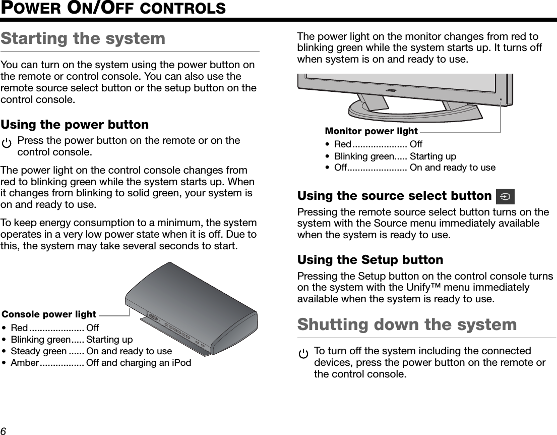 DanskItalianoSvenska DeutschNederlands EnglishFrançais Español6POWER ON/OFF CONTROLSStarting the systemYou can turn on the system using the power button on the remote or control console. You can also use the remote source select button or the setup button on the control console.Using the power buttonPress the power button on the remote or on the control console.The power light on the control console changes from red to blinking green while the system starts up. When it changes from blinking to solid green, your system is on and ready to use.To keep energy consumption to a minimum, the system operates in a very low power state when it is off. Due to this, the system may take several seconds to start.The power light on the monitor changes from red to blinking green while the system starts up. It turns off when system is on and ready to use.Using the source select button Pressing the remote source select button turns on the system with the Source menu immediately available when the system is ready to use.Using the Setup buttonPressing the Setup button on the control console turns on the system with the Unify™ menu immediately available when the system is ready to use.Shutting down the systemTo turn off the system including the connected devices, press the power button on the remote or the control console.Console power light• Red ..................... Off• Blinking green..... Starting up• Steady green ...... On and ready to use• Amber................. Off and charging an iPodMonitor power light• Red..................... Off• Blinking green..... Starting up• Off....................... On and ready to use