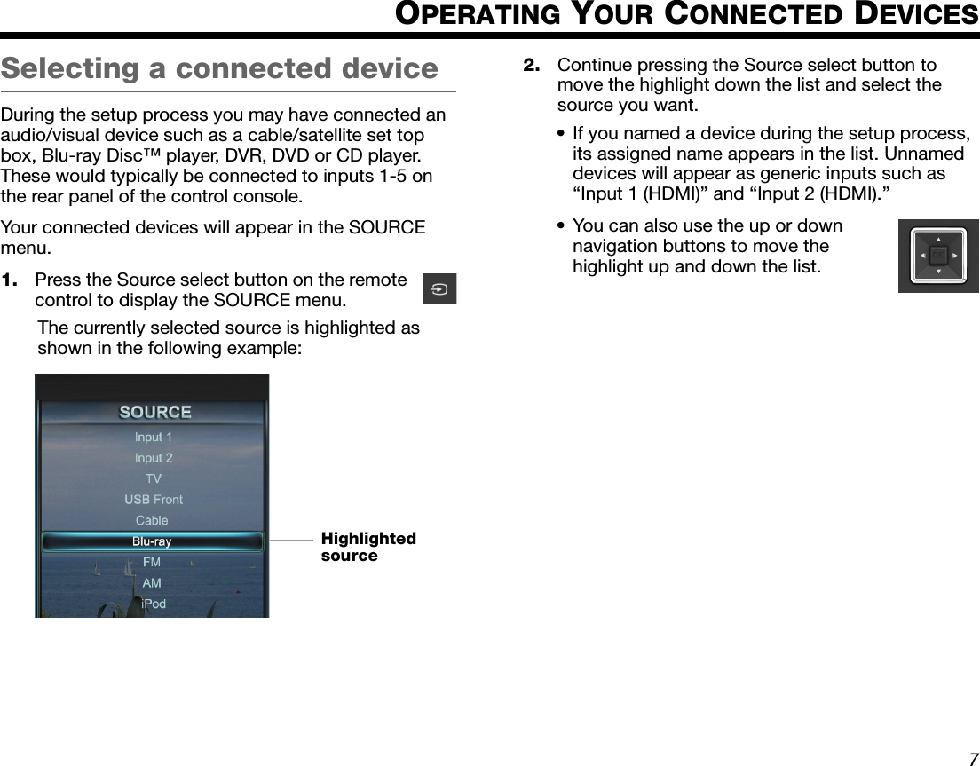 Dansk Italiano SvenskaDeutsch NederlandsEnglish FrançaisEspañol7OPERATING YOUR CONNECTED DEVICESSelecting a connected deviceDuring the setup process you may have connected an audio/visual device such as a cable/satellite set top box, Blu-ray Disc™ player, DVR, DVD or CD player. These would typically be connected to inputs 1-5 on the rear panel of the control console.Your connected devices will appear in the SOURCE menu.1. Press the Source select button on the remote control to display the SOURCE menu.The currently selected source is highlighted as shown in the following example:2. Continue pressing the Source select button to move the highlight down the list and select the source you want.• If you named a device during the setup process, its assigned name appears in the list. Unnamed devices will appear as generic inputs such as “Input 1 (HDMI)” and “Input 2 (HDMI).”• You can also use the up or down navigation buttons to move the highlight up and down the list.Highlighted source