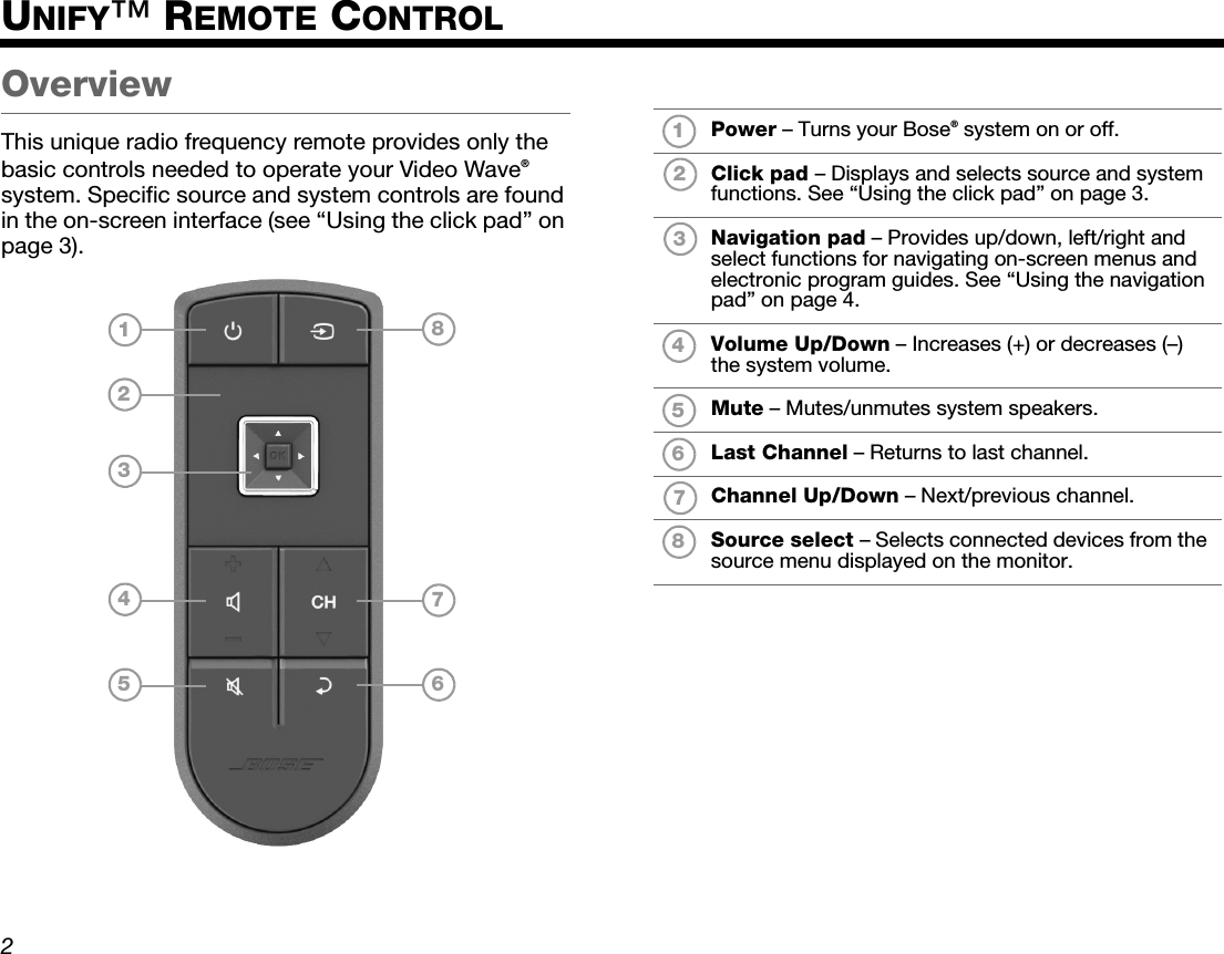 DanskItalianoSvenska DeutschNederlands EnglishFrançais Español2UNIFY™ REMOTE CONTROLOverviewThis unique radio frequency remote provides only the basic controls needed to operate your Video Wave® system. Specific source and system controls are found in the on-screen interface (see “Using the click pad” on page 3).36754812Power – Turns your Bose® system on or off.Click pad – Displays and selects source and system functions. See “Using the click pad” on page 3.Navigation pad – Provides up/down, left/right and select functions for navigating on-screen menus and electronic program guides. See “Using the navigation pad” on page 4.Volume Up/Down – Increases (+) or decreases (–) the system volume.Mute – Mutes/unmutes system speakers.Last Channel – Returns to last channel.Channel Up/Down – Next/previous channel.Source select – Selects connected devices from the source menu displayed on the monitor.12345678