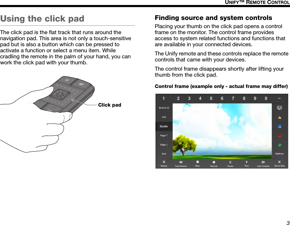 3UNIFY™ REMOTE CONTROLDansk Italiano SvenskaDeutsch NederlandsEnglish FrançaisEspañolUsing the click padThe click pad is the flat track that runs around the navigation pad. This area is not only a touch-sensitive pad but is also a button which can be pressed to activate a function or select a menu item. While cradling the remote in the palm of your hand, you can work the click pad with your thumb.Finding source and system controlsPlacing your thumb on the click pad opens a control frame on the monitor. The control frame provides access to system related functions and functions that are available in your connected devices.The Unify remote and these controls replace the remote controls that came with your devices.The control frame disappears shortly after lifting your thumb from the click pad.Click padControl frame (example only - actual frame may differ)