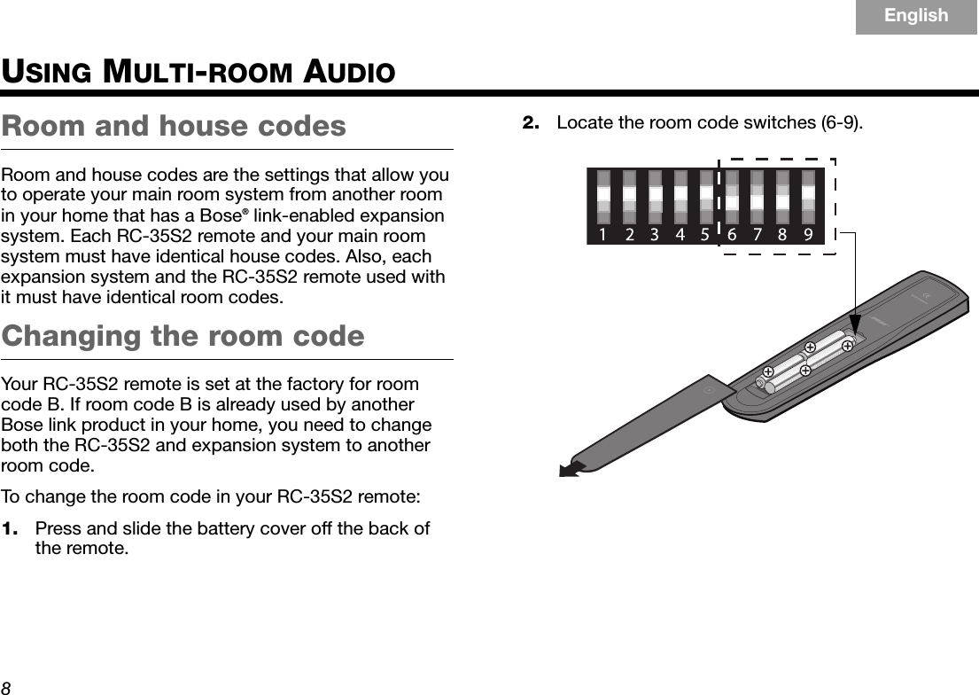 8EnglishTAB 6TAB 8 TAB 7 TAB 3TAB 5 TAB 2TAB 4USING MULTI-ROOM AUDIORoom and house codesRoom and house codes are the settings that allow you to operate your main room system from another room in your home that has a Bose® link-enabled expansion system. Each RC-35S2 remote and your main room system must have identical house codes. Also, each expansion system and the RC-35S2 remote used with it must have identical room codes.Changing the room codeYour RC-35S2 remote is set at the factory for room code B. If room code B is already used by another Bose link product in your home, you need to change both the RC-35S2 and expansion system to another room code.To change the room code in your RC-35S2 remote:1. Press and slide the battery cover off the back of the remote.2. Locate the room code switches (6-9).