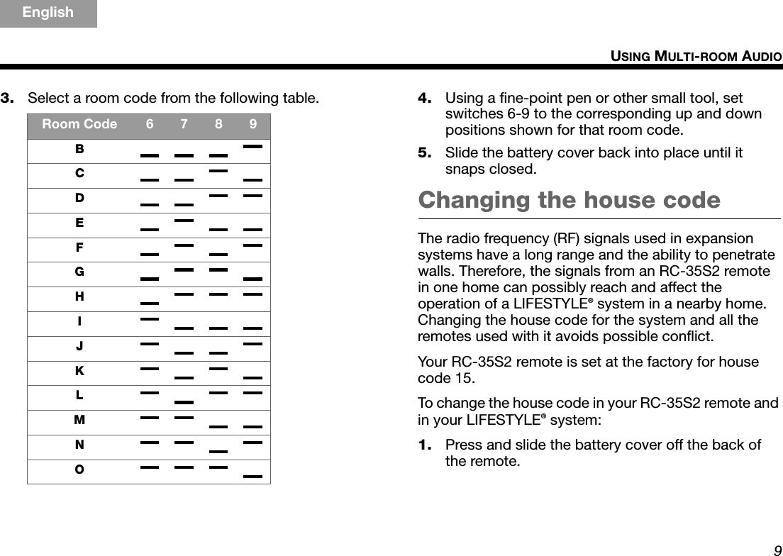 9USING MULTI-ROOM AUDIOTAB 5TAB 4TAB 6TAB 8TAB 7English TAB 3TAB 23. Select a room code from the following table. 4. Using a fine-point pen or other small tool, set switches 6-9 to the corresponding up and down positions shown for that room code.5. Slide the battery cover back into place until it snaps closed.Changing the house codeThe radio frequency (RF) signals used in expansion systems have a long range and the ability to penetrate walls. Therefore, the signals from an RC-35S2 remote in one home can possibly reach and affect the operation of a LIFESTYLE® system in a nearby home. Changing the house code for the system and all the remotes used with it avoids possible conflict.Your RC-35S2 remote is set at the factory for house code 15.To change the house code in your RC-35S2 remote and in your LIFESTYLE® system:1. Press and slide the battery cover off the back of the remote.Room Code 6789BCDEFGHIJKLMNO