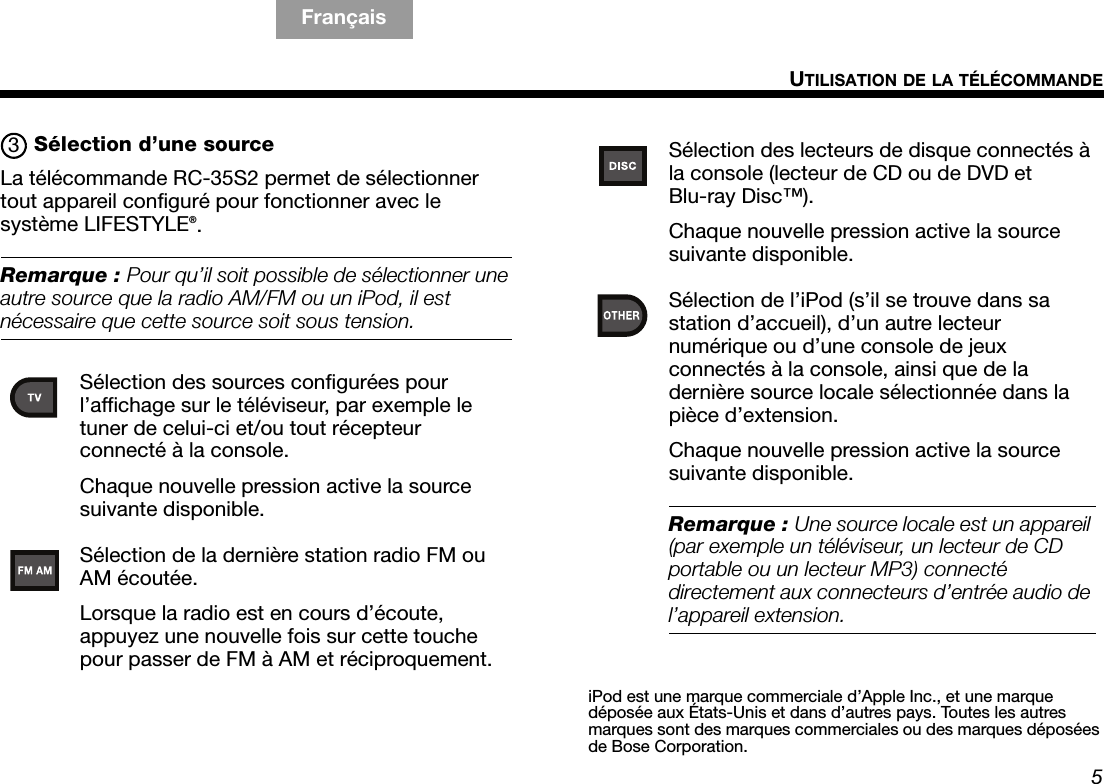 5UTILISATION DE LA TÉLÉCOMMANDETAB 5TAB 4 Français TAB 8TAB 7English FrançaisTAB 2Sélection d’une sourceLa télécommande RC-35S2 permet de sélectionner tout appareil configuré pour fonctionner avec le système LIFESTYLE®. Remarque : Pour qu’il soit possible de sélectionner une autre source que la radio AM/FM ou un iPod, il est nécessaire que cette source soit sous tension.Sélection des sources configurées pour l’affichage sur le téléviseur, par exemple le tuner de celui-ci et/ou tout récepteur connecté à la console.Chaque nouvelle pression active la source suivante disponible.Sélection de la dernière station radio FM ou AM écoutée.Lorsque la radio est en cours d’écoute, appuyez une nouvelle fois sur cette touche pour passer de FM à AM et réciproquement.3Sélection des lecteurs de disque connectés à la console (lecteur de CD ou de DVD et Blu-ray Disc™).Chaque nouvelle pression active la source suivante disponible.Sélection de l’iPod (s’il se trouve dans sa station d’accueil), d’un autre lecteur numérique ou d’une console de jeux connectés à la console, ainsi que de la dernière source locale sélectionnée dans la pièce d’extension.Chaque nouvelle pression active la source suivante disponible.Remarque : Une source locale est un appareil (par exemple un téléviseur, un lecteur de CD portable ou un lecteur MP3) connecté directement aux connecteurs d’entrée audio de l’appareil extension.iPod est une marque commerciale d’Apple Inc., et une marque déposée aux États-Unis et dans d’autres pays. Toutes les autres marques sont des marques commerciales ou des marques déposées de Bose Corporation.