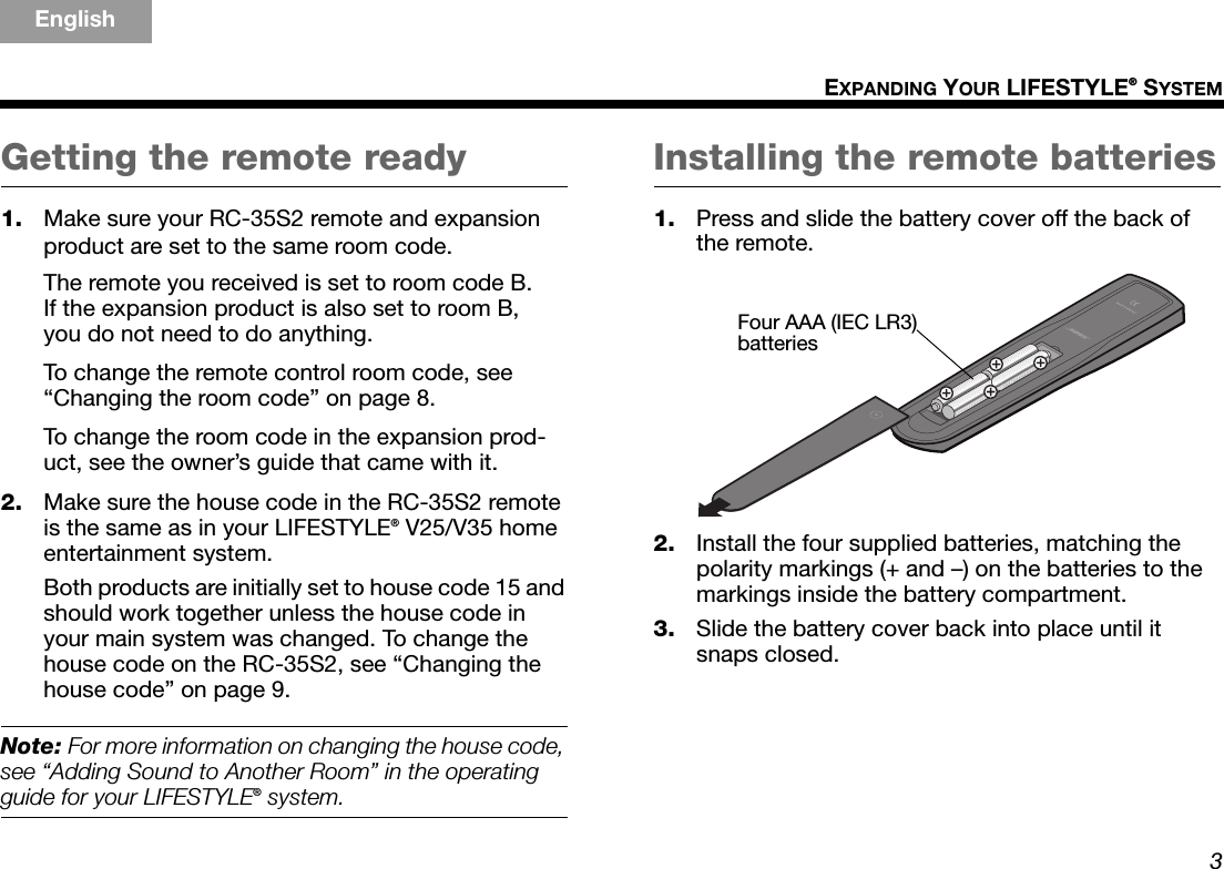 3EXPANDING YOUR LIFESTYLE® SYSTEMTAB 5TAB 4TAB 6TAB 8TAB 7English TAB 3TAB 2Getting the remote ready1. Make sure your RC-35S2 remote and expansion product are set to the same room code.The remote you received is set to room code B. If the expansion product is also set to room B, you do not need to do anything.To change the remote control room code, see “Changing the room code” on page 8.To change the room code in the expansion prod-uct, see the owner’s guide that came with it.2. Make sure the house code in the RC-35S2 remote is the same as in your LIFESTYLE® V25/V35 home entertainment system. Both products are initially set to house code 15 and should work together unless the house code in your main system was changed. To change the house code on the RC-35S2, see “Changing the house code” on page 9.Note: For more information on changing the house code, see “Adding Sound to Another Room” in the operating guide for your LIFESTYLE® system.Installing the remote batteries1. Press and slide the battery cover off the back of the remote.2. Install the four supplied batteries, matching the polarity markings (+ and –) on the batteries to the markings inside the battery compartment.3. Slide the battery cover back into place until it snaps closed.Four AAA (IEC LR3) batteries