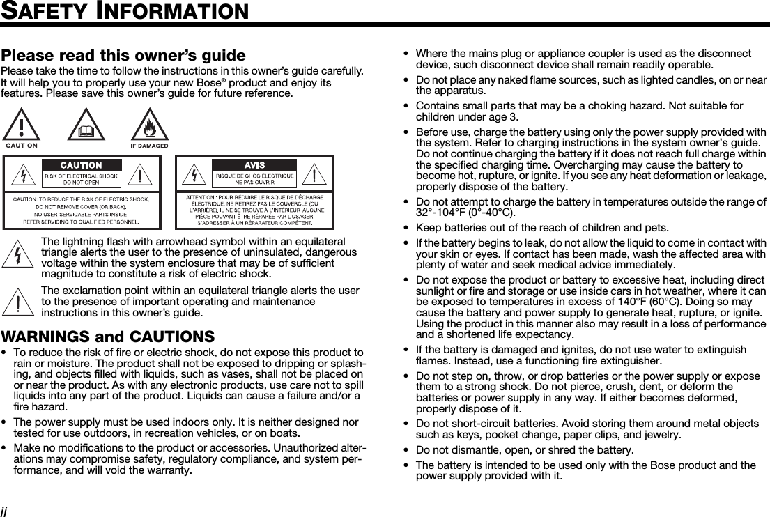 DanskItalianoSvenska DeutschNederlands EnglishFrançais EspañoliiSAFETY INFORMATIONPlease read this owner’s guidePlease take the time to follow the instructions in this owner’s guide carefully. It will help you to properly use your new Bose® product and enjoy its features. Please save this owner’s guide for future reference.The lightning flash with arrowhead symbol within an equilateral triangle alerts the user to the presence of uninsulated, dangerous voltage within the system enclosure that may be of sufficient magnitude to constitute a risk of electric shock.The exclamation point within an equilateral triangle alerts the user to the presence of important operating and maintenance instructions in this owner’s guide.WARNINGS and CAUTIONS• To reduce the risk of fire or electric shock, do not expose this product to rain or moisture. The product shall not be exposed to dripping or splash-ing, and objects filled with liquids, such as vases, shall not be placed on or near the product. As with any electronic products, use care not to spill liquids into any part of the product. Liquids can cause a failure and/or a fire hazard.• The power supply must be used indoors only. It is neither designed nor tested for use outdoors, in recreation vehicles, or on boats.• Make no modifications to the product or accessories. Unauthorized alter-ations may compromise safety, regulatory compliance, and system per-formance, and will void the warranty.• Where the mains plug or appliance coupler is used as the disconnect device, such disconnect device shall remain readily operable.• Do not place any naked flame sources, such as lighted candles, on or near the apparatus.• Contains small parts that may be a choking hazard. Not suitable for children under age 3.• Before use, charge the battery using only the power supply provided with the system. Refer to charging instructions in the system owner’s guide. Do not continue charging the battery if it does not reach full charge within the specified charging time. Overcharging may cause the battery to become hot, rupture, or ignite. If you see any heat deformation or leakage, properly dispose of the battery.• Do not attempt to charge the battery in temperatures outside the range of 32°-104°F (0°-40°C).• Keep batteries out of the reach of children and pets. • If the battery begins to leak, do not allow the liquid to come in contact with your skin or eyes. If contact has been made, wash the affected area with plenty of water and seek medical advice immediately.• Do not expose the product or battery to excessive heat, including direct sunlight or fire and storage or use inside cars in hot weather, where it can be exposed to temperatures in excess of 140°F (60°C). Doing so may cause the battery and power supply to generate heat, rupture, or ignite. Using the product in this manner also may result in a loss of performance and a shortened life expectancy.• If the battery is damaged and ignites, do not use water to extinguish flames. Instead, use a functioning fire extinguisher. • Do not step on, throw, or drop batteries or the power supply or expose them to a strong shock. Do not pierce, crush, dent, or deform the batteries or power supply in any way. If either becomes deformed, properly dispose of it.• Do not short-circuit batteries. Avoid storing them around metal objects such as keys, pocket change, paper clips, and jewelry. • Do not dismantle, open, or shred the battery.• The battery is intended to be used only with the Bose product and the power supply provided with it.