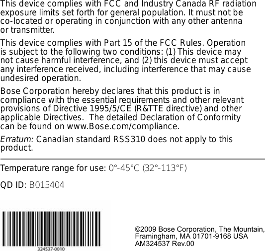 This device complies with FCC and Industry Canada RF radiation exposure limits set forth for general population. It must not be co-located or operating in conjunction with any other antenna or transmitter.This device complies with Part 15 of the FCC Rules. Operation is subject to the following two conditions: (1) This device may not cause harmful interference, and (2) this device must accept any interference received, including interference that may cause undesired operation.Bose Corporation hereby declares that this product is in compliance with the essential requirements and other relevant provisions of Directive 1995/5/CE (R&amp;TTE directive) and other applicable Directives.  The detailed Declaration of Conformity can be found on www.Bose.com/compliance.Erratum: Canadian standard RSS310 does not apply to this product.Temperature range for use: 0°-45°C (32°-113°F)QD ID: B015404©2009 Bose Corporation, The Mountain,Framingham, MA 01701-9168 USAAM324537 Rev.00