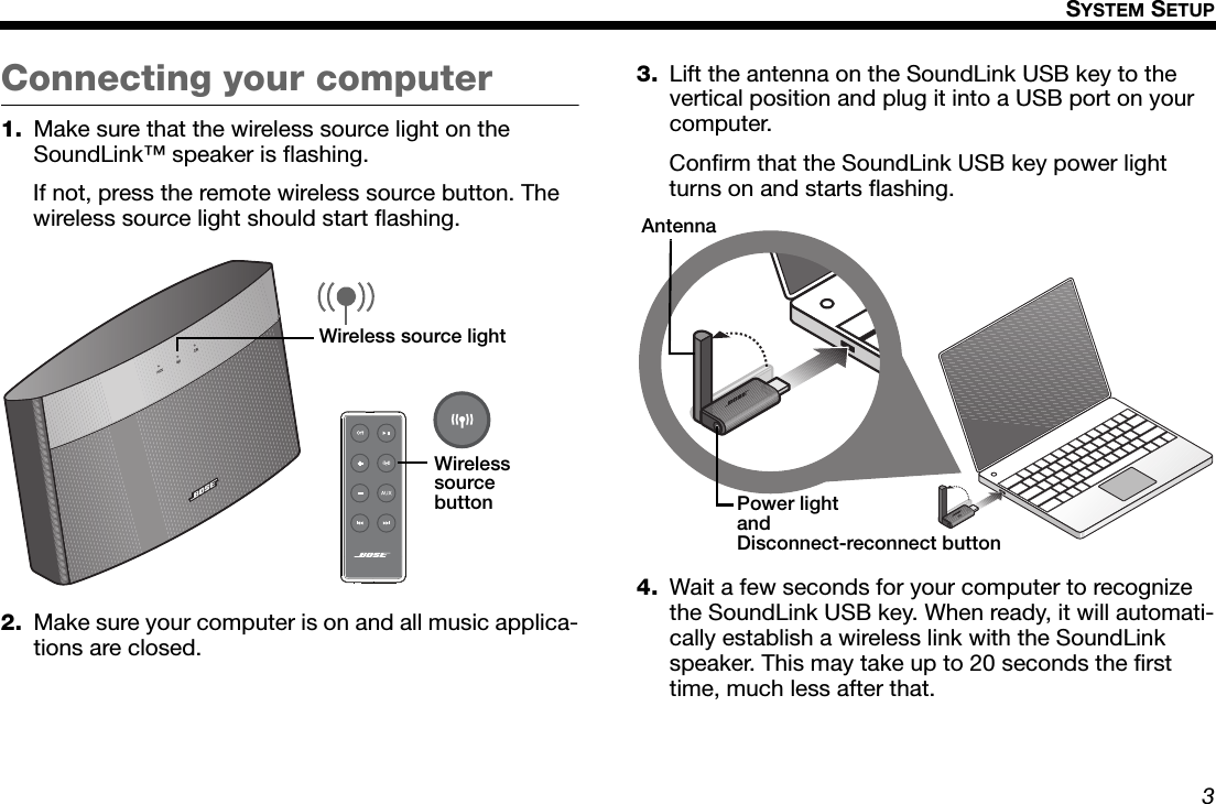 3SYSTEM SETUPDansk Italiano SvenskaDeutsch NederlandsEnglish FrançaisEspañolConnecting your computer1. Make sure that the wireless source light on the SoundLink™ speaker is flashing. If not, press the remote wireless source button. The wireless source light should start flashing.2. Make sure your computer is on and all music applica-tions are closed.3. Lift the antenna on the SoundLink USB key to the vertical position and plug it into a USB port on your computer.Confirm that the SoundLink USB key power light turns on and starts flashing.4. Wait a few seconds for your computer to recognize the SoundLink USB key. When ready, it will automati-cally establish a wireless link with the SoundLink speaker. This may take up to 20 seconds the first time, much less after that.Wireless source lightWireless source buttonPower lightandDisconnect-reconnect buttonAntenna