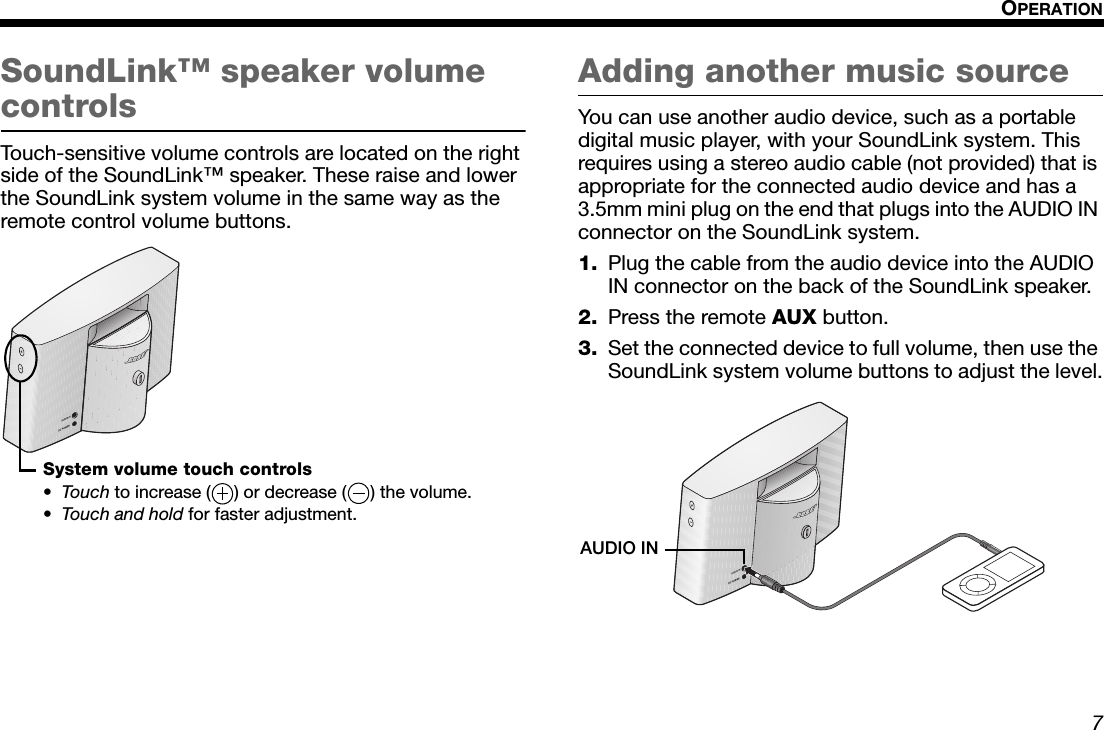 7OPERATIONDansk Italiano SvenskaDeutsch NederlandsEnglish FrançaisEspañolSoundLink™ speaker volume controlsTouch-sensitive volume controls are located on the right side of the SoundLink™ speaker. These raise and lower the SoundLink system volume in the same way as the remote control volume buttons.Adding another music sourceYou can use another audio device, such as a portable digital music player, with your SoundLink system. This requires using a stereo audio cable (not provided) that is appropriate for the connected audio device and has a 3.5mm mini plug on the end that plugs into the AUDIO IN connector on the SoundLink system.1. Plug the cable from the audio device into the AUDIO IN connector on the back of the SoundLink speaker.2. Press the remote AUX button.3. Set the connected device to full volume, then use the SoundLink system volume buttons to adjust the level.System volume touch controls•To u c h  to increase ( ) or decrease ( ) the volume.•Touch and hold for faster adjustment.AUDIO IN