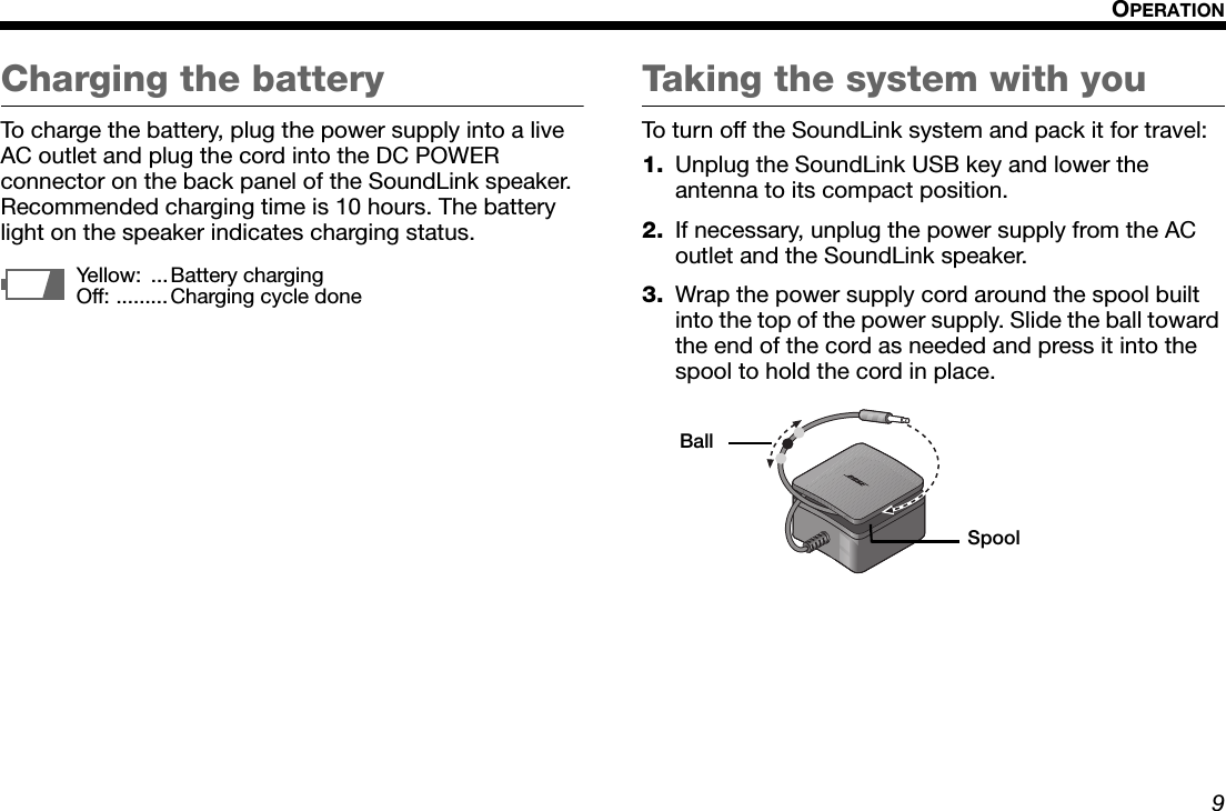 9OPERATIONDansk Italiano SvenskaDeutsch NederlandsEnglish FrançaisEspañolCharging the batteryTo charge the battery, plug the power supply into a live AC outlet and plug the cord into the DC POWER connector on the back panel of the SoundLink speaker. Recommended charging time is 10 hours. The battery light on the speaker indicates charging status.Taking the system with youTo turn off the SoundLink system and pack it for travel:1. Unplug the SoundLink USB key and lower the antenna to its compact position.2. If necessary, unplug the power supply from the AC outlet and the SoundLink speaker.3. Wrap the power supply cord around the spool built into the top of the power supply. Slide the ball toward the end of the cord as needed and press it into the spool to hold the cord in place.Yellow: ...Battery chargingOff: ......... Charging cycle doneBallSpool