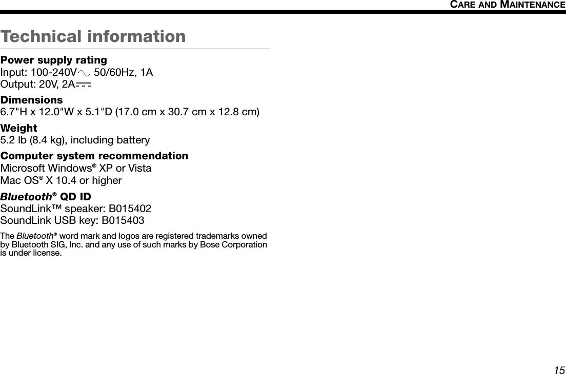 15CARE AND MAINTENANCEDansk Italiano SvenskaDeutsch NederlandsEnglish FrançaisEspañolTechnical informationPower supply ratingInput: 100-240V  50/60Hz, 1AOutput: 20V, 2ADimensions6.7&quot;H x 12.0&quot;W x 5.1&quot;D (17.0 cm x 30.7 cm x 12.8 cm)Weight5.2 lb (8.4 kg), including batteryComputer system recommendationMicrosoft Windows® XP or VistaMac OS® X 10.4 or higherBluetooth® QD IDSoundLink™ speaker: B015402SoundLink USB key: B015403The Bluetooth® word mark and logos are registered trademarks owned by Bluetooth SIG, Inc. and any use of such marks by Bose Corporation is under license.