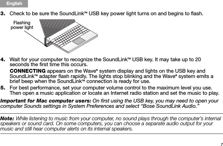 7Tab 6, 14English Tab 2, 10 Tab 3, 11 Tab 4, 12 Tab 5, 13 Tab 8, 16Tab 7, 153. Check to be sure the SoundLinkTM USB key power light turns on and begins to flash. 4. Wait for your computer to recognize the SoundLinkTM USB key. It may take up to 20 seconds the first time this occurs. CONNECTING appears on the Wave® system display and lights on the USB key and SoundLinkTM adapter flash rapidly. The lights stop blinking and the Wave® system emits a brief beep when the SoundLinkTM connection is ready for use.5. For best performance, set your computer volume control to the maximum level you use. Then open a music application or locate an Internet radio station and set the music to play. Important for Mac computer users: On first using the USB key, you may need to open your computer Sounds settings in System Preferences and select “Bose SoundLink Audio.”Note: While listening to music from your computer, no sound plays through the computer’s internal speakers or sound card. On some computers, you can choose a separate audio output for your music and still hear computer alerts on its internal speakers.Flashing power light