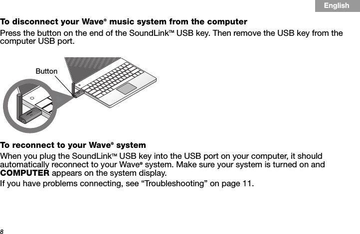 8Tab 3, 11Tab 8, 16 Tab 7, 15 Tab 6, 14 Tab 5, 13 Tab 4, 12 EnglishTab2, 10To disconnect your Wave® music system from the computer Press the button on the end of the SoundLinkTM USB key. Then remove the USB key from the computer USB port.To reconnect to your Wave® system When you plug the SoundLinkTM USB key into the USB port on your computer, it should automatically reconnect to your Wave® system. Make sure your system is turned on and COMPUTER appears on the system display.If you have problems connecting, see “Troubleshooting” on page 11.Button