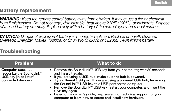 10Tab 3, 11Tab 8, 16 Tab 7, 15 Tab 6, 14 Tab 5, 13 Tab 4, 12 EnglishTab2, 10Battery replacementWARNING: Keep the remote control battery away from children. It may cause a fire or chemical burn if mishandled. Do not recharge, disassemble, heat above 212ºF (100ºC), or incinerate. Dispose of a used battery promptly. Replace only with a battery of the correct type and model number. CAUTION: Danger of explosion if battery is incorrectly replaced. Replace only with Duracell, Eveready, Energizer, Maxell, Toshiba, or Shun Wo CR2032 or DL2032 3-volt lithium battery. TroubleshootingProblem What to doComputer does not recognize the SoundLinkTM USB key (in its list of connected devices).• Remove the SoundLinkTM USB key from your computer, wait 30 seconds, and insert it again.• If you are using a USB hub, make sure the hub is powered.• Try a different USB port. If you are using a powered USB hub, try moving the SoundLinkTM USB key to a USB port on the computer.• Remove the SoundLinkTM USB key, restart your computer, and insert the USB key again.• Refer to the owner’s guide, help system, or technical support for your computer to learn how to detect and install new hardware.