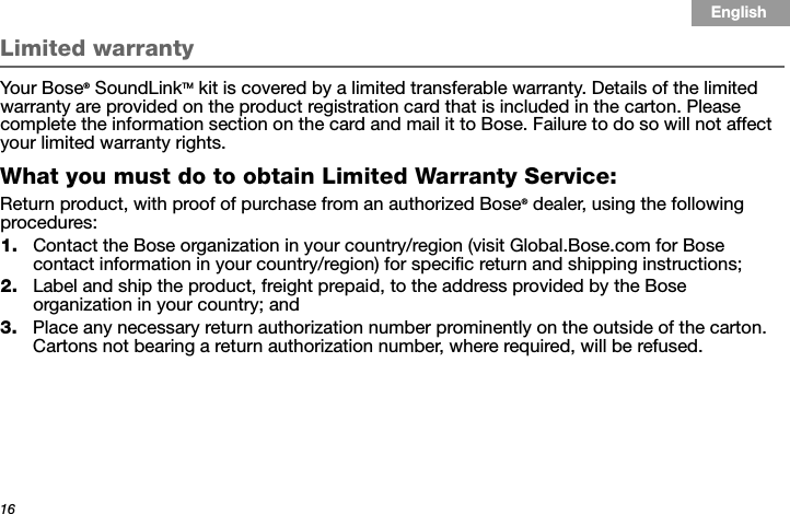 16Tab 3, 11Tab 8, 16 Tab 7, 15 Tab 6, 14 Tab 5, 13 Tab 4, 12 EnglishTab2, 10Limited warrantyYour Bose® SoundLinkTM kit is covered by a limited transferable warranty. Details of the limited warranty are provided on the product registration card that is included in the carton. Please complete the information section on the card and mail it to Bose. Failure to do so will not affect your limited warranty rights.What you must do to obtain Limited Warranty Service:Return product, with proof of purchase from an authorized Bose® dealer, using the following procedures:1. Contact the Bose organization in your country/region (visit Global.Bose.com for Bose contact information in your country/region) for specific return and shipping instructions;2. Label and ship the product, freight prepaid, to the address provided by the Bose organization in your country; and3. Place any necessary return authorization number prominently on the outside of the carton. Cartons not bearing a return authorization number, where required, will be refused.