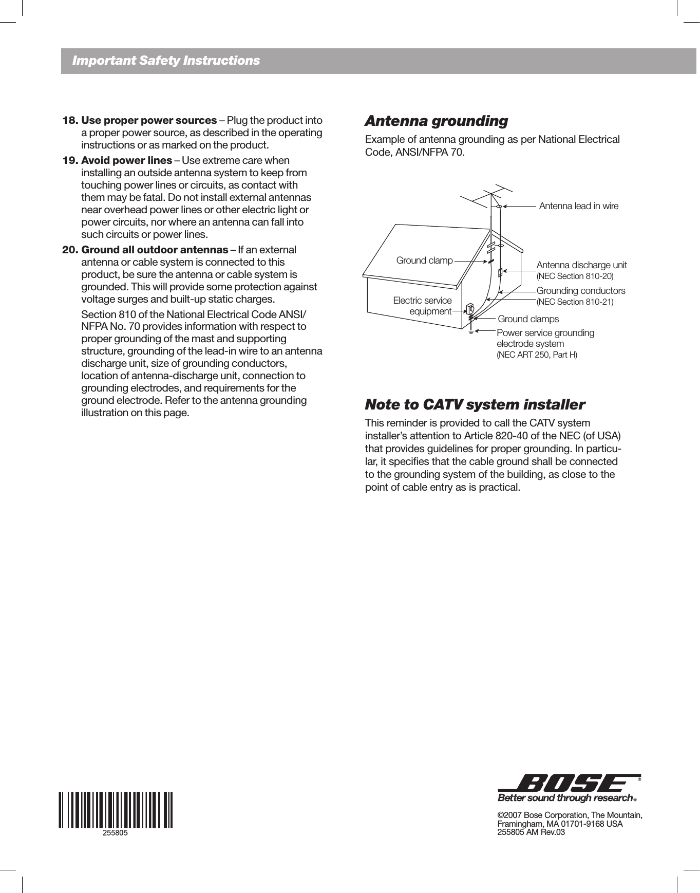 EnglishImportant Safety InstructionsAntenna groundingExample of antenna grounding as per National Electrical Code,ANSI/NFPA70.Note to CATV system installerThisreminderisprovidedtocalltheCATVsystem installer’s attention to Article 820-40 of the NEC (of USA) that provides guidelines for proper grounding. In particu-lar, it speciﬁes that the cable ground shall be connected to the grounding system of the building, as close to the point of cable entry as is practical. 18. Use proper power sources – Plug the product into    a proper power source, as described in the operating    instructions or as marked on the product.19. Avoid power lines – Use extreme care when     installing an outside antenna system to keep from    touching power lines or circuits, as contact with    them may be fatal. Do not install external antennas    near overhead power lines or other electric light or    power circuits, nor where an antenna can fall into    such circuits or power lines.20. Ground all outdoor antennas – If an external    antenna or cable system is connected to this      product, be sure the antenna or cable system is    grounded. This will provide some protection against    voltage surges and built-up static charges.  Section810oftheNationalElectricalCodeANSI/ NFPANo.70providesinformationwithrespectto  proper grounding of the mast and supporting      structure, grounding of the lead-in wire to an antenna    discharge unit, size of grounding conductors,     location of antenna-discharge unit, connection to    grounding electrodes, and requirements for the   groundelectrode.Refertotheantennagrounding  illustration on this page.Antenna lead in wireAntenna discharge unit(NEC Section 810-20)Grounding conductors(NEC Section 810-21)Power service grounding  electrode system(NEC ART 250, Part H)Ground clampsGround clampElectric service equipment©2007BoseCorporation,TheMountain,Framingham,MA01701-9168USA 255805AMRev.03