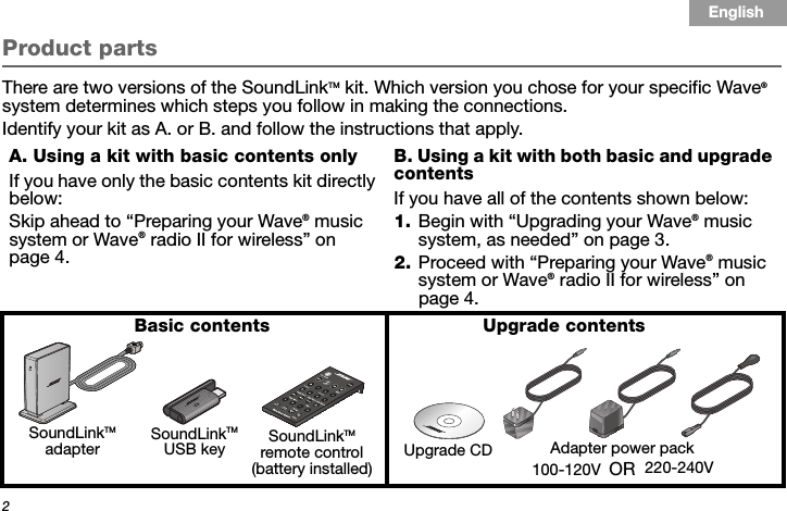 2Tab 3, 11Tab 8, 16 Tab 7, 15 Tab 6, 14 Tab 5, 13 Tab 4, 12 EnglishTab2, 10Product partsThere are two versions of the SoundLinkTM kit. Which version you chose for your specific Wave® system determines which steps you follow in making the connections. Identify your kit as A. or B. and follow the instructions that apply.A. Using a kit with basic contents onlyIf you have only the basic contents kit directly below:Skip ahead to “Preparing your Wave® music system or Wave® radio II for wireless” on page 4.B. Using a kit with both basic and upgrade contentsIf you have all of the contents shown below:1. Begin with “Upgrading your Wave® music system, as needed” on page 3.2. Proceed with “Preparing your Wave® music system or Wave® radio II for wireless” on page 4. SoundLinkTM USB key SoundLinkTM remote control(battery installed)SoundLinkTM adapterBasic contentsAdapter power packUpgrade contents Upgrade CDOR100-120V 220-240V