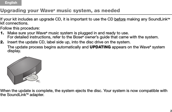 3Tab 6, 14English Tab 2, 10 Tab 3, 11 Tab 4, 12 Tab 5, 13 Tab 8, 16Tab 7, 15Upgrading your Wave® music system, as needed If your kit includes an upgrade CD, it is important to use the CD before making any SoundLinkTM kit connections.Follow this procedure:1. Make sure your Wave® music system is plugged in and ready to use. For detailed instructions, refer to the Bose® owner’s guide that came with the system. 2. Insert the update CD, label side up, into the disc drive on the system. The update process begins automatically and UPDATING appears on the Wave® system display.When the update is complete, the system ejects the disc. Your system is now compatible with the SoundLinkTM adapter.