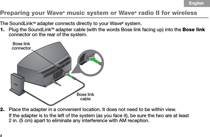 4Tab 3, 11Tab 8, 16 Tab 7, 15 Tab 6, 14 Tab 5, 13 Tab 4, 12 EnglishTab2, 10Preparing your Wave® music system or Wave® radio II for wirelessThe SoundLinkTM adapter connects directly to your Wave® system.1. Plug the SoundLinkTM adapter cable (with the words Bose link facing up) into the Bose link connector on the rear of the system.2. Place the adapter in a convenient location. It does not need to be within view. If the adapter is to the left of the system (as you face it), be sure the two are at least 2 in. (5 cm) apart to eliminate any interference with AM reception.Bose link cableBose link connector