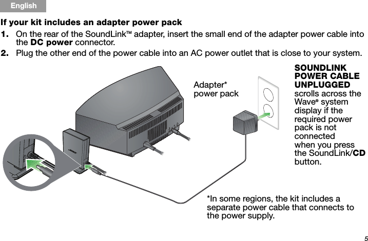 5Tab 6, 14English Tab 2, 10 Tab 3, 11 Tab 4, 12 Tab 5, 13 Tab 8, 16Tab 7, 15If your kit includes an adapter power pack1. On the rear of the SoundLinkTM adapter, insert the small end of the adapter power cable into the DC power connector. 2. Plug the other end of the power cable into an AC power outlet that is close to your system.Adapter* power pack*In some regions, the kit includes a separate power cable that connects to the power supply. SOUNDLINK POWER CABLE UNPLUGGED scrolls across the Wave® system display if the required power pack is not connected when you press the SoundLink/CD button.